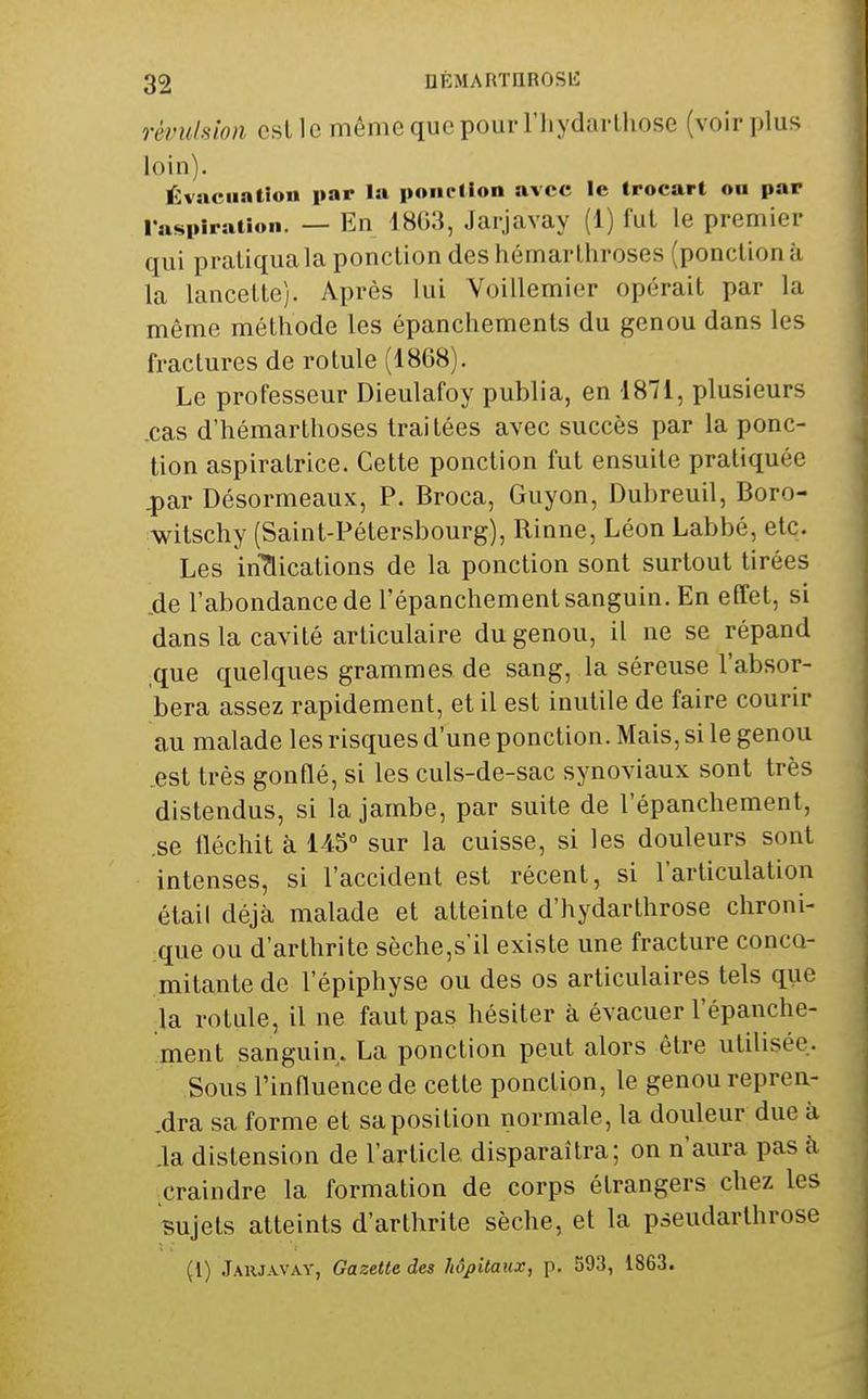 révulsion est le même que pourFliydarlhose (voir plus loin). Évacuation par la ponction avec le trocart on par l'aspiration. — En 1803, Jarjavay (1) lui le premier qui praliquala ponction des hémarlhroses (ponction à la lancette). Après lui Voillemier opérait par la même méthode les épanchements du genou dans les fractures de rotule (1868). Le professeur Dieulafoy publia, en 1871, plusieurs .cas d'hémartlioses traitées avec succès par la ponc- tion aspiratrice. Cette ponction fut ensuite pratiquée .par Désormeaux, P. Broca, Guyon, Dubreuil, Boro- witschy (Saint-Pétersbourg), Rinne, Léon Labbé, etc. Les iriTlications de la ponction sont surtout tirées de l'abondance de l'épanchement sanguin. En effet, si dans la cavité articulaire du genou, il ne se répand ,que quelques grammes de sang, la séreuse l'absor- bera assez rapidement, et il est inutile de faire courir au malade les risques d'une ponction. Mais, si le genou .est très gonflé, si les culs-de-sac synoviaux sont très distendus, si la jambe, par suite de l'épanchement, se fléchit à 145» sur la cuisse, si les douleurs sont intenses, si l'accident est récent, si l'articulation étail déjà malade et atteinte d'hydarthrose chroni- :que ou d'arthrite sèche,s'il existe une fracture conco- mitante de l'épiphyse ou des os articulaires tels que la rotule, il ne faut pas hésiter à évacuer l'épanche- ment sanguin. La ponction peut alors être utilisée. Sous l'influence de cette ponction, le genou repren- ,dra sa forme et sa position normale, la douleur due à .la distension de l'article disparaîtra; on n'aura pas à ^craindre la formation de corps étrangers chez les sujets atteints d'arthrite sèche, et la pseudarthrose (1) Jaiuavav, Gazette des hôpitaux, p. 593, 1863.