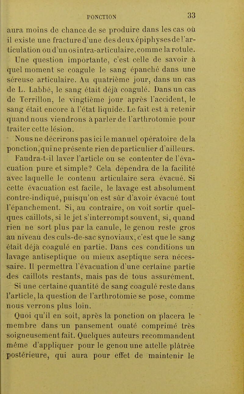 aura moins de chance, de se produire dans les cas où il existe une fracture d'une des deux épiphyses de l'ar- ticulation ou d'un os intra-articulaire, comme la rotule. Une question importante, c'est celle de savoir à quel moment se coagule le sang épanché dans une séreuse articulaire. Au quatrième jour, dans un cas de L. Labbé, le sang était déjà coagulé. Dans un cas de Terrillon, le vingtième jour après l'accident, le sang était encore à l'état liquide. Le fait est à retenir quand nous viendrons à parler de l'artlirotomie pour traiter cette lésion. Nous ne décrirons pas ici le manuel opératoire de la ponction,qui ne présente rien de particulier d'ailleurs. Faudra-t-il laver l'article ou se contenter de l'éva- cuation pure et simple? Cela dépendra de la facilité uvec laquelle le contenu articulaire sera évacué. Si cette évacuation est facile, le lavage est absolument contre-indiqué, puisqu'on est sûr d'avoir évacué tout l'épanchement. Si, au contraire, on voit sortir quel- ques caillots, si le jet s'interrompt souvent, si, quand rien ne sort plus par la canule, le genou reste gros au niveau des culs-de-sac synoviaux, c'est que le sang était déjà coagulé en partie. Dans ces conditions un lavage antiseptique ou mieux aseptique sera néces- saire. Il permettra l'évacuation d'une certaine partie des caillots restants, mais pas de tous assurément. Si une certaine quantité de sang coagulé reste dans l'article, la question de l'arthrotomie se pose, comme nous verrons plus loin. Quoi qu'il en soit, après la ponction on placera le membre dans un pansement ouaté comprimé très soigneusement fait. Quelques auteurs recommandent même d'appliquer pour le genou une attelle plâtrée postérieure, qui aura pour effet de maintenir le
