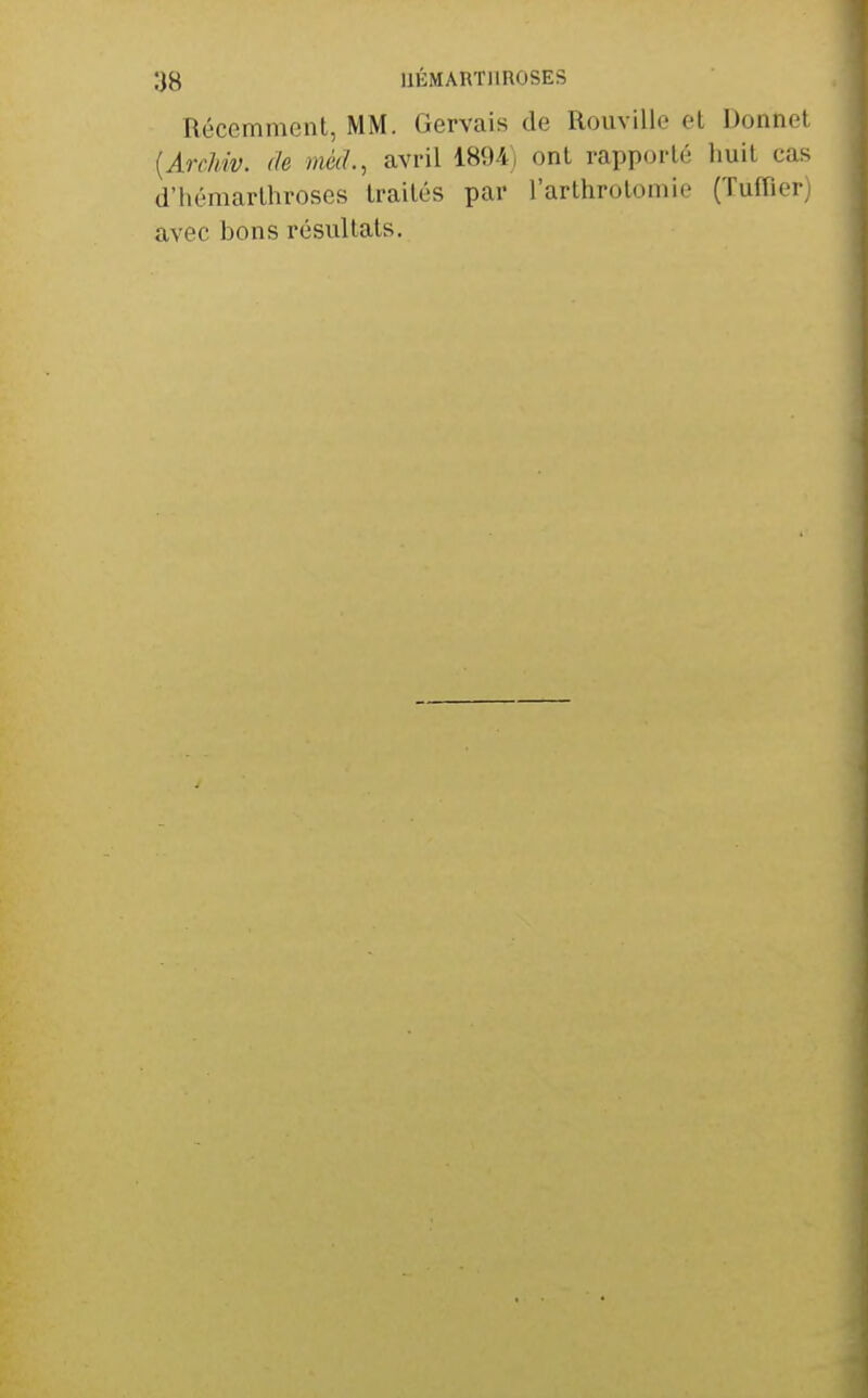 Récemment, MM. Gervais de Rouvillo el Donnet [Archiv. de méd., avril 1894) ont rapporté huit cas d'hémarthroses traités par l'arthrotomio (Tuffler) avec bons résultats.