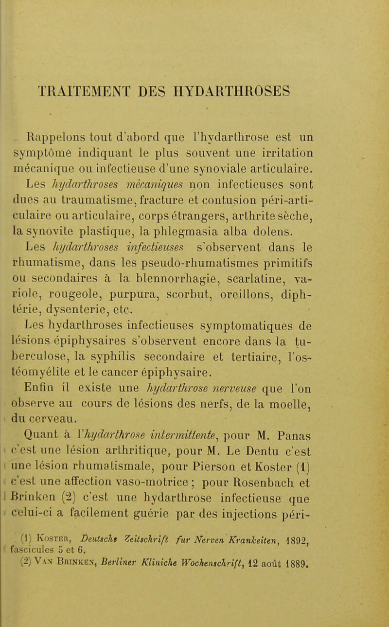 TRAITEMENT DES HYDARTHROSES Rappelons tout d'abord que l'hydartlirose est un symptôme indiquant le plus souvent une irritation mécanique ou infectieuse d'une synoviale articulaire. Les hydartJiroses mécaniques non infectieuses sont dues au traumatisme, fi-acture et contusion péri-arti- culaire ou articulaire, corps étrangers, arthrite sèche, la synovite plastique, la phlegmasia alba dolens. Les hydarthroses infectieuseft s'observent dans le rhumatisme, dans les pseudo-rhumatismes primitifs ou secondaires à la blennorrhagie, scarlatine, va- riole, rougeole, purpura, scorbut, oreillons, diph- térie, dysenterie, etc. Les hydarthroses infectieuses symptomatiques de lésions épiphysaires s'observent encore dans la tu- berculose, la syphilis secondaire et tertiaire, l'os- téomyélite et le cancer épiphysaire. Enfin il existe une hydarthrose mrveuse que l'on observe au cours de lésions des nerfs, de la moelle, du cerveau. Quant à Vhydarthrose intermittente^ pour M. Panas I c'est une lésion arthritique, pour M. Le Dentu c'est I une lésion rhumatismale, pour Pierson et Koster (i) ( c'est une affection vaso-motrice ; pour Rosenbach et I Brinken (2) c'est une hydarthrose infectieuse que ' celui-ci a facilement guérie par des injections péri- (1) Koster, Deutsche Zeitachrift fur Nerven Kranheîten, 1892, ' fascicules ii et 6,