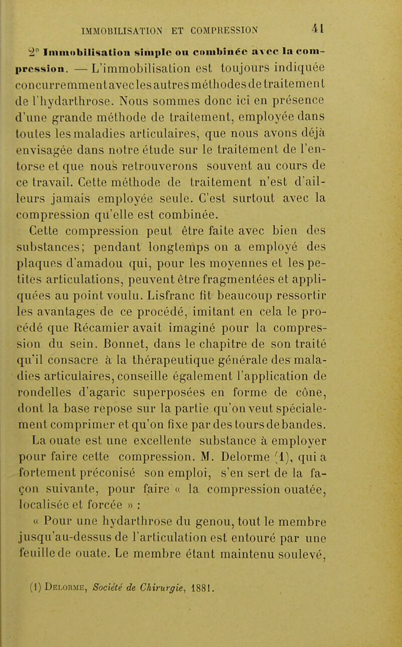 IMMOBILISATION ET COMPRESSION ii Inimobili^atiou simple on couibïuéc avec la com- pression. — L'immobilisation est toujours indiquée concurremment avecles autres méthodes de traitement de l'hydarthrose. Nous sommes donc ici en présence d'une grande méthode de traitement, employée dans toutes les maladies articulaires, que nous avons déjà envisagée dans notre étude sur le traitement de l'en- torse et que nous retrouverons souvent au cours de ce travail. Cette méthode de traitement n'est d'ail- leurs jamais employée seule. C'est surtout avec la compression qu'elle est combinée. Cette compression peut être faite avec bien des substances; pendant longtemps on a employé des plaques d'amadou qui, pour les moyennes et les pe- tites articulations, peuvent être fragmentées et appli- quées au point voulu. Lisfranc fit beaucoup ressortir les avantages de ce procédé, imitant en cela le pro- cédé que Récamier avait imaginé pour la compres- sion du sein. Bonnet, dans le chapitre de son traité qu'il consacre à la thérapeutique générale des mala- dies articulaires, conseille également l'application de rondelles d'agaric superposées en forme de cône, dont la base repose sur la partie qu'on veut spéciale- ment comprimer et qu'on fixe par des tours de bandes. La ouate est une excellente substance à employer pour faire celte compression. M. Delorme '1), quia fortement préconisé son emploi, s'en sert de la fa- çon suivante, pour faire « la compression ouatée, localisée et forcée » : « Pour une hydarthrose du genou, tout le membre jusqu'au-dessus de l'articulation est entouré par une feuille de ouate. Le membre étant maintenu soulevé,