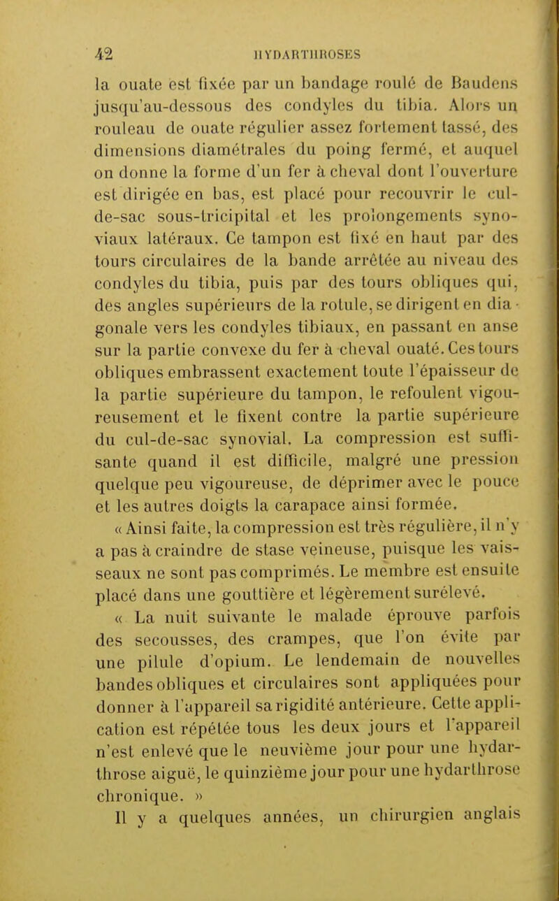 la ouate est fixée par un bandage roulé de Baudens jusqu'au-dessous des condyles du tibia. Alors un rouleau de ouate régulier assez fortement tassé, des dimensions diamétrales du poing fermé, et auquel on donne la forme d'un fer à cheval dont l'ouverture est dirigée en bas, est placé pour recouvrir le oul- de-sac sous-tricipital et les prolongements syno- viaux latéraux. Ce tampon est fixé en haut par des tours circulaires de la bande arrêtée au niveau des condyles du tibia, puis par des tours obliques qui, des angles supérieurs de la rotule, se dirigent en dia • gonale vers les condyles tibiaux, en passant en anse sur la partie convexe du fer à cheval ouaté. Ces tours obliques embrassent exactement toute l'épaisseur de la partie supérieure du tampon, le refoulent vigou- reusement et le fixent contre la partie supérieure du cul-de-sac synovial, La compression est suffi- sante quand il est difficile, malgré une pression quelque peu vigoureuse, de déprimer avec le pouce et les autres doigts la carapace ainsi formée. « Ainsi faite, la compression est très régulière, il n'y a pas à craindre de stase veineuse, puisque les vais- seaux ne sont pas comprimés. Le membre est ensuite placé dans une gouttière et légèrement surélevé. « La nuit suivante le malade éprouve parfois des secousses, des crampes, que l'on évite par une pilule d'opium. Le lendemain de nouvelles bandes obliques et circulaires sont appliquées pour donner à l'appareil sa rigidité antérieure. Cette appli- cation est répétée tous les deux jours et l'appareil n'est enlevé que le neuvième jour pour une hydar- throse aiguë, le quinzième jour pour une hydarthrose chronique. » Il y a quelques années, un chirurgien anglais