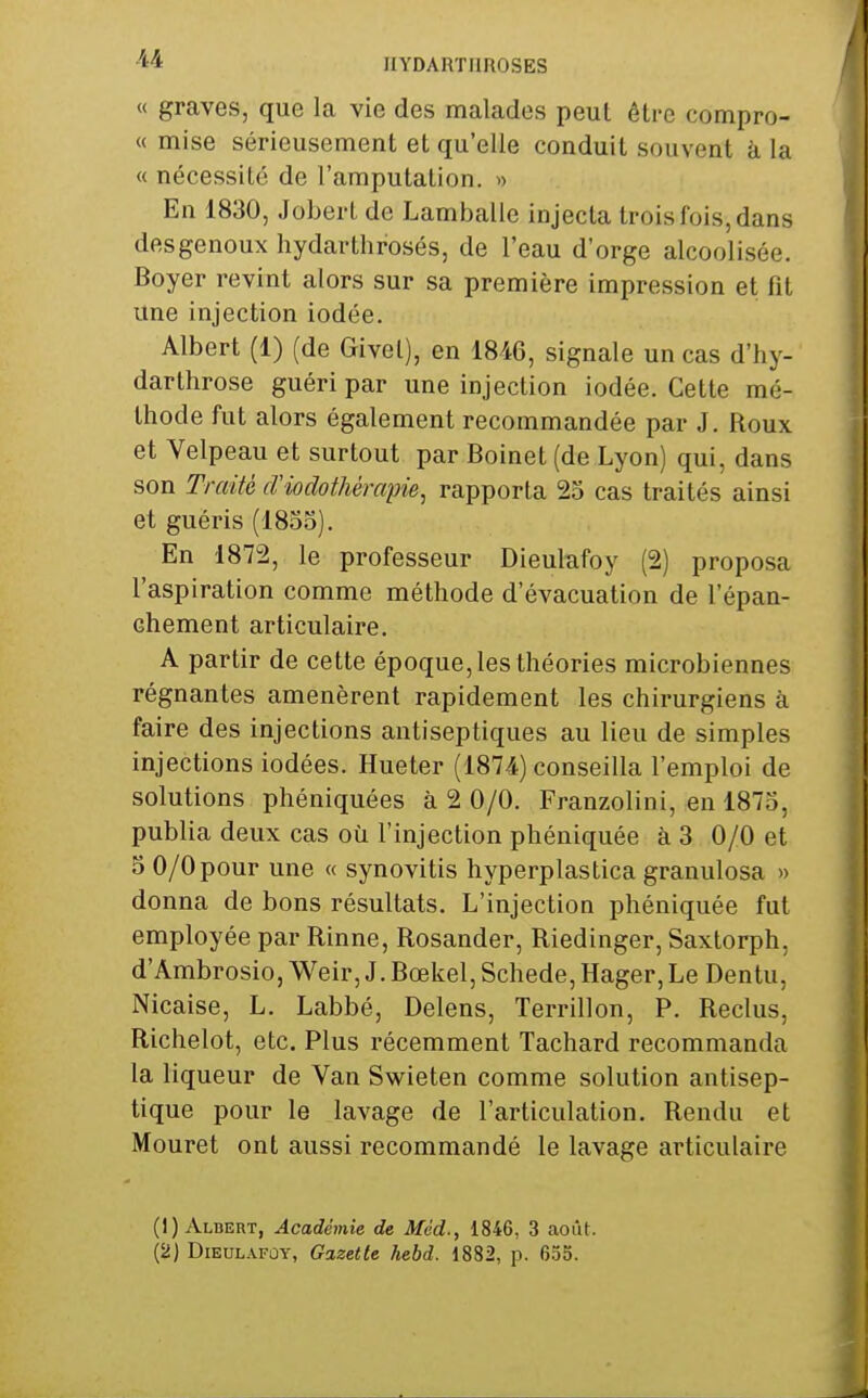 « graves, que la vie des malades peut être compro- « mise sérieusement et qu'elle conduit souvent à la « nécessité de l'amputation. » En 1830, Jobert de Lamballc injecta trois fois, dans desgenoux hydarthrosés, de l'eau d'orge alcoolisée. Boyer revint alors sur sa première impression et fit une injection iodée. Albert (1) (de Givel), en 1846, signale un cas d'hy- darthrose guéri par une injection iodée. Cette mé- thode fut alors également recommandée par J. Roux et Velpeau et surtout par Boinet (de Lyon) qui, dans son Traité cViodothèmpie, rapporta 23 cas traités ainsi et guéris (1833). En 1872, le professeur Dieulafoy ( 2) proposa l'aspiration comme méthode d'évacuation de l'épan- chement articulaire. A partir de cette époque, les théories microbiennes régnantes amenèrent rapidement les chirurgiens à faire des injections antiseptiques au lieu de simples injections iodées. Hueter (1874) conseilla l'emploi de solutions phéniquées à 2 0/0. Franzolini, en 1873, publia deux cas où l'injection phéniquée à 3 0/0 et 5 0/0pour une « synovitis hyperplastica granulosa » donna de bons résultats. L'injection phéniquée fut employée par Rinne, Rosander, Riedinger, Saxtorph, d'Ambrosio, Weir, J. Bœkel, Schede, Hager,Le Dentu, Nicaise, L. Labbé, Delens, Terrillon, P. Reclus, Richelot, etc. Plus récemment Tachard recommanda la liqueur de Van Swieten comme solution antisep- tique pour le lavage de l'articulation. Rendu et Mouret ont aussi recommandé le lavage articulaire (1) Aldert, Académie de Mcd., 1846, 3 août. (2) DiEULAFûY, Gazette hebd. 1882, p. 655.