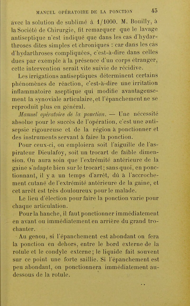 avec lasolulion de sublimé à 1/1000. M. Bouilly, à la Société de Chirurgie, fit remarquer que le lavage antiseptique n'est indiqué que dans les cas d'hydar- throses dites simples et chroniques : car dans les cas d'hydarthroses compliquées, c'est-à-dire dans celles dues par exemple à la présence d'un corps étranger, cette intervention serait vite suivie de récidive. Les irrigations antiseptiques déterminent certains phénomènes de réaction, c'est-à-dire une irritation inflammatoire aseptique qui modifie avantageuse- ment la synoviale articulaire, et l'épanchementne se reproduit plus en général. Manuel oimatoire de la ponction. — Une nécessité absolue pour le succès de l'opération, c'est une anti- sepsie rigoureuse et de la région à ponctionner et des instruments servant à faire la ponction. Pour ceux-ci, on emploiera soit l'aiguille de l'as- pirateur Dieulafoy, soit un trocart de faible dimen- sion. On aura soin que l'extrémité antérieure de la gaine s'adapte bien sur le trocart; sans quoi, en ponc- tionnant, il y a un temps d'arrêt, dù à l'accroche- ment cutané de l'extrémité antérieure de la gaine, et cet arrêt est très douloureux pour le malade. Le lieu d'élection pour faire la ponction varie pour chaque articulation. Pour la hanche, il faut ponctionner immédiatement en avant ou immédiatement en arrière du grand tro- chanler. Au genou, si l'épanchement est abondant on fera la ponction en dehors, entre le bord externe de la rotule et le condyle externe; le liquide fait souvent sur ce point une forte saillie. Si l'épanchement est peu abondant, on ponctionnera immédiatement au- dessous de la rotule.