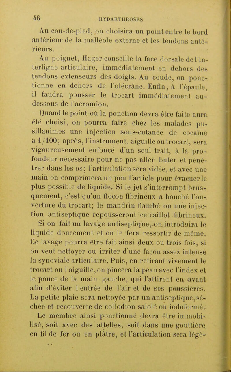Au cou-de-pied, on choisira un point entre le bord antérieur de la malléole externe et les tendons anté- rieurs. Au poignet, Plager conseille la face dorsale de l'in- terligne articulaire, immédiatement en dehors dfs tendons extenseurs des doigts. Au coude, on ponc- tionne en dehors de l'olécrâne. Enfin, à l'épaule, il faudra pousser le trocart immédiatement au- dessous de l'acromion. Quand le point où la ponction devra être faite aura été choisi, on pourra faire chez les malades pu- sillanimes une injection sous-cutanée de cocaïne à 1/100; après, l'instrument, aiguille ou trocart, sera vigoureusement enfoncé d'un seul trait, à la pro- fondeur nécessaire pour ne pas aller buter et péné- trer dans les os; l'articulation sera vidée, et avec une main on comprimera un peu l'article pour évacuer le plus possible de liquide. Si le jet s'interrompt brus- quement, c'est qu'un flocon fîbrineux a bouché l'ou- verture du trocart; le mandrin flambé ou une injec- tion antiseptique repousseront ce caillot fibrineux. Si on fait un lavage antiseptique,.on introduira la liquide doucement et on le fera ressortir de même. Ce lavage pourra être fait ainsi deux ou trois fois, si on veut nettoyer ou irriter d'une façon assez intense la synoviale articulaire. Puis, en retirant vivement le trocart ou l'aiguille, on pincera la peau avec l'index et le pouce de la main gauche, qui l'attirent en avant alîn d'éviter l'entrée de l'air et de ses poussières. La petite plaie sera nettoyée par un antiseptique,sé- chée et recouverte de coUodion salolé ou iodoformé. Le membre ainsi ponctionné devra être immobi- lisé, soit avec des attelles, soit dans une gouttière en fil de fer ou en plâtre, et l'articulation sera légè-