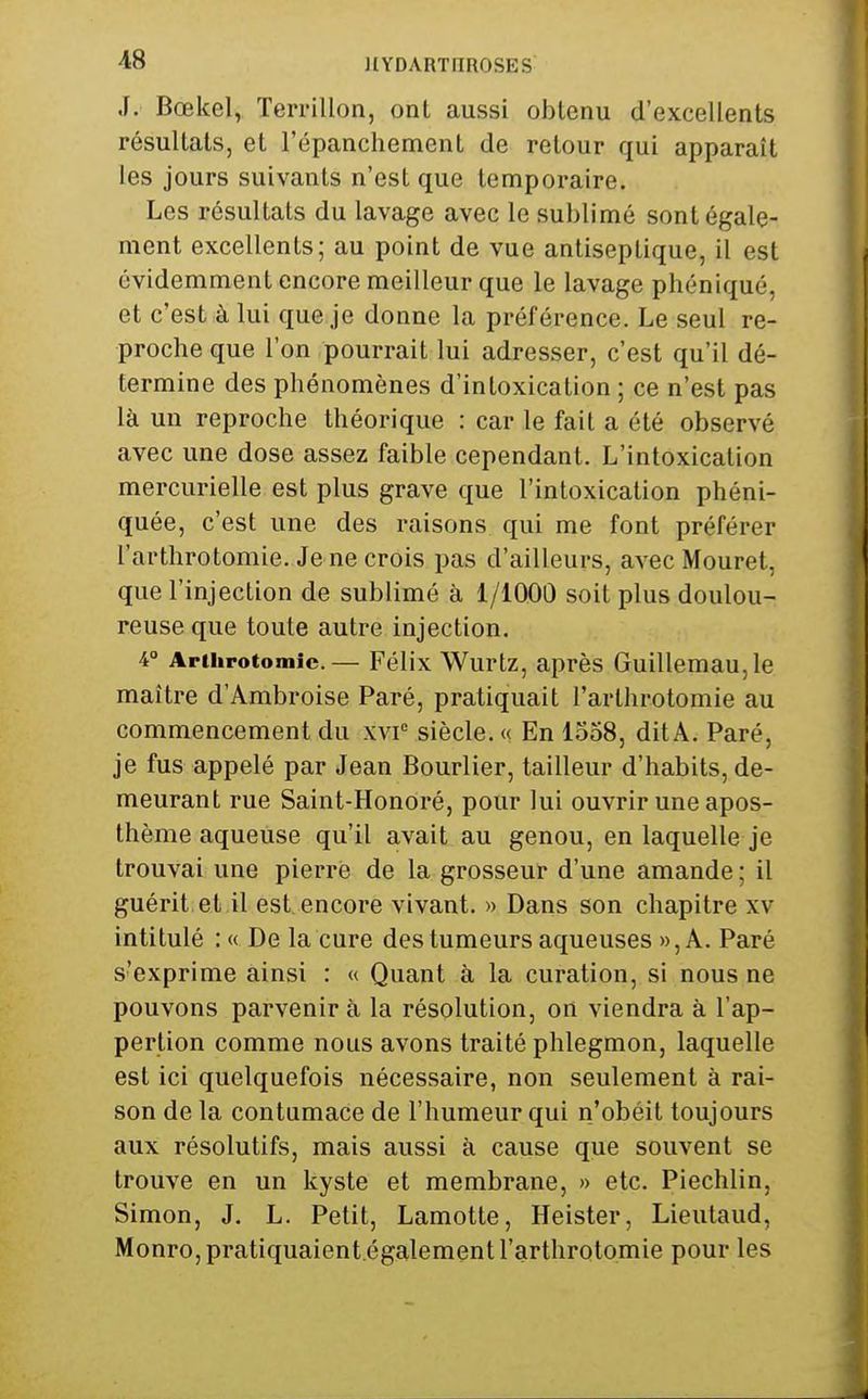 ^8 JIYDARTnROSES J. Bœkel, Terrillon, ont aussi obtenu d'excellents résultats, et l'épanchement de retour qui apparaît les jours suivants n'est que temporaire. Les résultats du lavage avec le sublimé sont égale- ment excellents; au point de vue antiseptique, il est évidemment encore meilleur que le lavage phéniqué, et c'est à lui que je donne la préférence. Le seul re- proche que l'on pourrait lui adresser, c'est qu'il dé- termine des phénomènes d'intoxication ; ce n'est pas là un reproche théorique : car le fait a été observé avec une dose assez faible cependant. L'intoxication mercurielle est plus grave que l'intoxication phéni- quée, c'est une des raisons qui me font préférer l'arthrotomie. Je ne crois pas d'ailleurs, avec Mouret, que l'injection de sublimé à 1/1000 soit plus doulou- reuse que toute autre injection. 4 Arthrotomic.— Félix Wurtz, après GuillemaUjle maître d'Ambroise Paré, pratiquait l'arthrotomie au commencement du xvi° siècle. « En 1358, dit A. Paré, je fus appelé par Jean Bourlier, tailleur d'habits, de- meurant rue Saint-Honoré, pour lui ouvrir une apos- thème aqueuse qu'il avait au genou, en laquelle je trouvai une pierre de la grosseur d'une amande ; il guérit et il est encore vivant. » Dans son chapitre xv intitulé : « De la cure des tumeurs aqueuses »,A. Paré s'exprime ainsi : « Quant à la curation, si nous ne pouvons parvenir à la résolution, on viendra à l'ap- perlion comme nous avons traité phlegmon, laquelle est ici quelquefois nécessaire, non seulement à rai- son de la contumace de l'humeur qui n'obéit toujours aux résolutifs, mais aussi à cause que souvent se trouve en un kyste et membrane, » etc. Piechlin, Simon, J. L. Petit, Lamotte, Heister, Lieutaud, Monro,pratiquaient.également l'arthrotomie pour les