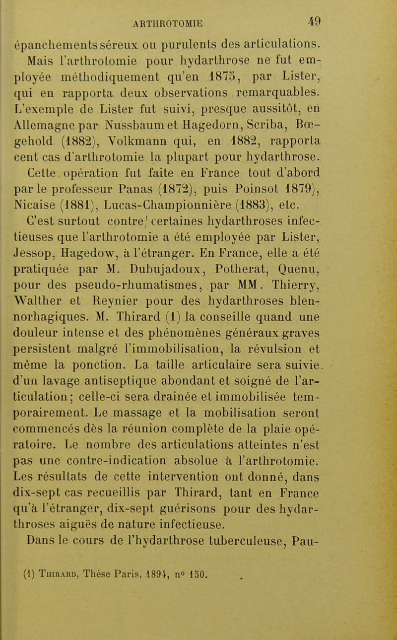 ARTllROTOMIE épanchementsséreux ou purulents des articulations. Mais l'arthrolomie pour hydarlhrose ne fut em- ployée méthodiquement qu'en 1875, par Lister, qui en rapporta deux observations remarquables. L'exemple de Lister fut suivi, presque aussitôt, en Allemagne par Nussbaum et Hagedorn, Scriba, Bœ- gehold (1882), Volkmann qui, en 1882, rapporta cent cas d'arthrotomie la plupart pour hydarthrose. Celte opération fut faite en France tout d'abord parle professeur Panas (1872), puis Poinsot 1879), Nicaise (1881), Lucas-Championnière (1883), etc. C'est surtout contre' certaines hydarthroses infec- tieuses que l'arthrolomie a été employée par Lister, Jessop, Hagedow, à l'étranger. En France, elle a été pratiquée par M. Dubujadoux, Potherat, Quenu, pour des pseudo-rhumatismes, par MM. Thierry, Walther et Reynier pour des hydarthroses blen- norhagiques. M. Thirard (1) la conseille quand une douleur intense et des phénomènes généraux graves persistent malgré l'immobilisation, la révulsion et même la ponction. La taille articulaire sera suivie, d'un lavage antiseptique abondant et soigné de l'ar- ticulation; celle-ci sera drainée et immobilisée tem- porairement. Le massage et la mobilisation seront commencés dès la réunion complète de la plaie opé- ratoire. Le nombre des articulations atteintes n'est pas une contre-indication absolue à l'arthrotomie. Les résultats de cette intervention ont donné, dans dix-sept cas recueillis par Thirard, tant en France qu'à l'étranger, dix-sept guérisons pour des hydar- throses aiguës de nature infectieuse. Dans le cours de l'hydarthrose tuberculeuse, Pau- (1) TaiRAUD, Thèse Paris, 1891, no 150.