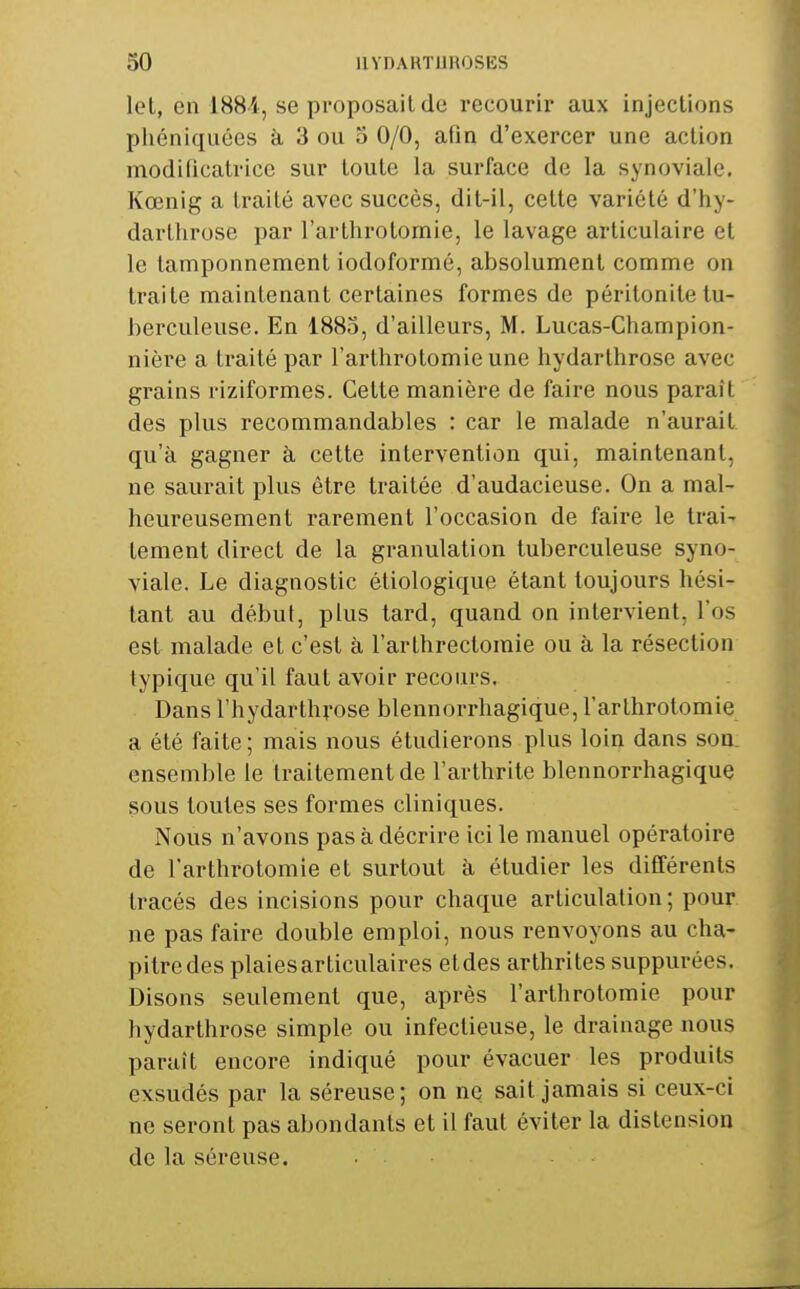 let, en 1H84, se proposait de recourir aux injections pliéniquées à 3 ou 5 0/0, afin d'exercer une action modificatrice sur toute la surface de la synoviale. Kœnig a traité avec succès, dit-il, celte variété d'hy- darllirosc par l'arthrolomie, le lavage articulaire et le tamponnement iodoformé, absolument comme on traite maintenant certaines formes de péritonite tu- berculeuse. En 1885, d'ailleurs, M. Lucas-Champion- nière a traité par rarthrotomie une hydarlhrose avec grains riziformes. Celle manière de faire nous paraît des plus recommandables : car le malade n'aurait qu'à gagner à cette intervention qui, maintenant, ne saurait plus être traitée d'audacieuse. On a mal- heureusement rarement l'occasion de faire le trai- tement direct de la granulation tuberculeuse syno- viale. Le diagnostic étiologique étant toujours hési- tant au début, plus tard, quand on intervient, l'os est malade et c'est à l'arlhrectomie ou à la résection typique qu'il faut avoir recours. Dans l'hydarthyose blennorrhagique, l'arthrolomie a été faite ; mais nous étudierons plus loin dans son. ensemble le traitement de l'arthrite blennorrhagique sous toutes ses formes cliniques. Nous n'avons pas à décrire ici le manuel opératoire de l'arthrolomie et surtout k étudier les différents tracés des incisions pour chaque articulation; pour ne pas faire double emploi, nous renvoyons au cha- pitre des plaies articulaires etdes arthrites suppurées. Disons seulement que, après l'arthrolomie pour hydarlhrose simple ou infectieuse, le drainage nous paraît encore indiqué pour évacuer les produits exsudés par la séreuse; on ne sait jamais si ceux-ci ne seront pas abondants et il faut éviter la distension de la séreuse.