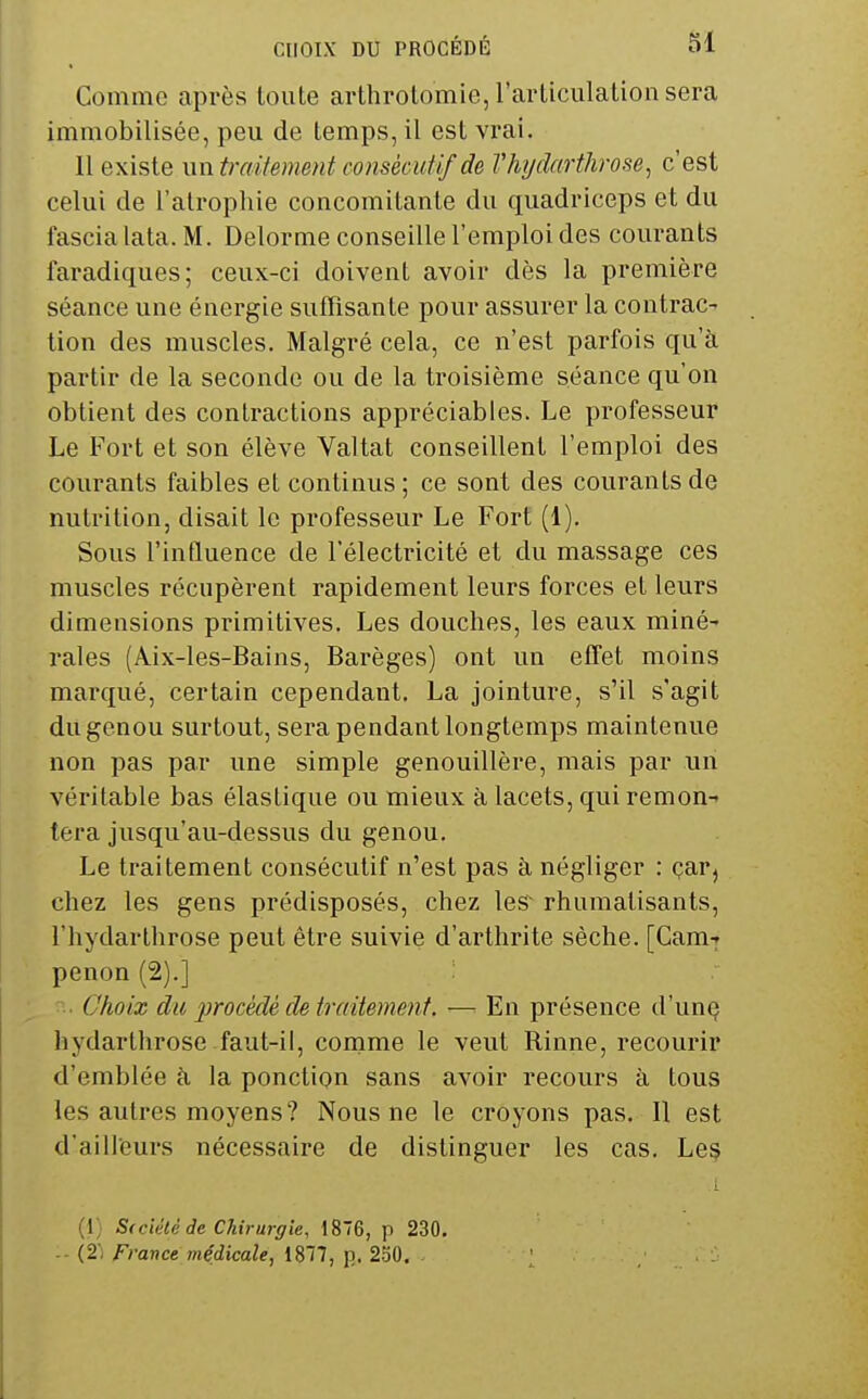 Comme après toute arthrotomie, l'articulation sera immobilisée, peu de temps, il est vrai. Il existe mxtraUement consècufif de Vhi/darthrose, c'est celui de l'atrophie concomitante du quadriceps et du fascia lata. M. Delorme conseille l'emploi des courants faradiques; ceux-ci doivent avoir dès la première séance une énergie suffisante pour assurer la contrac^ tion des muscles. Malgré cela, ce n'est parfois qu'à partir de la seconde ou de la troisième séance qu'on obtient des contractions appréciables. Le professeur Le Fort et son élève Valtat conseillent l'emploi des courants faibles et continus ; ce sont des courants de nutrition, disait le professeur Le Fort (1). Sous l'influence de l'électricité et du massage ces muscles récupèrent rapidement leurs forces et leurs dimensions primitives. Les douches, les eaux miné- rales (Aix-les-Bains, Barèges) ont un effet moins marqué, certain cependant. La jointure, s'il s'agit du genou surtout, sera pendant longtemps maintenue non pas par une simple genouillère, mais par un véritable bas élastique ou mieux à lacets, qui remon-» tera jusqu'au-dessus du genou. Le traitement consécutif n'est pas à négliger : çar, chez les gens prédisposés, chez leS rhumatisants, l'hydarthrose peut être suivie d'arthrite sèche. [Cam-f penon (2).] Choix du procédé de traitement — En présence d'un§ hydarthrose faut-il, coname le veut Rinne, recourir d'emblée à la ponction sans avoir recours à tous les autres moyens? Nous ne le croyons pas. Il est d'ailleurs nécessaire de distinguer les cas. Le§ (1) S(ciété de Chirurgie, 186, p 230. - (2) France médicale, 1877, p. 250. . [