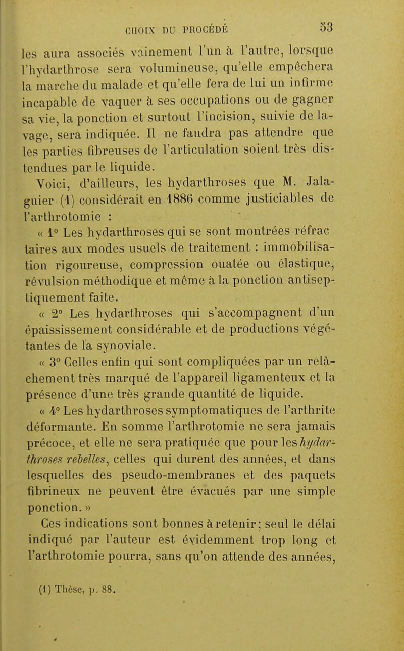 les aura associés vainement l'un à l'autre, lorsque l'hydarthrose sera volumineuse, qu'elle empêchera la marche du malade et qu'elle fera de lui un infirme incapable de vaquer à ses occupations ou de gagner sa vie, la ponction et surtout l'incision, suivie de la- vage, sera indiquée. Il ne faudra pas attendre que les parties fibreuses de l'articulation soient très dis- tendues par le liquide. Voici, d'ailleurs, les hydarthroses que M. Jala- guier (1) considérait en 1886 comme justiciables de l'arthrotomie : « 1° Les hydarthroses qui se sont montrées réfrac laires aux modes usuels de traitement : immobilisa- tion rigoureuse, compression ouatée ou élastique, révulsion méthodique et même à la ponction antisep- tiquement faite. « 2° Les hydarthroses qui s'accompagnent d'un épaississement considérable et de productions végé- tantes de la synoviale. « 3 Celles enfin qui sont compliquées par un relâ- chement très marqué de l'appareil ligamenteux et la présence d'une très grande quantité de liquide. « A° Les hydarthroses symptomatiques de l'arthrite déformante. En somme l'arthrotomie ne sera jamais précoce, et elle ne sera pratiquée que pour les %i?«r- fhroses rebelles, celles qui durent des années, et dans lesquelles des pseudo-membranes et des paquets fîbrineux ne peuvent être évacués par une simple ponction. » Ces indications sont bonnes à retenir ; seul le délai indiqué par l'auteur est évidemment trop long et l'arthrotomie pourra, sans qu'on attende des années. (1) Thèse, p. 88.
