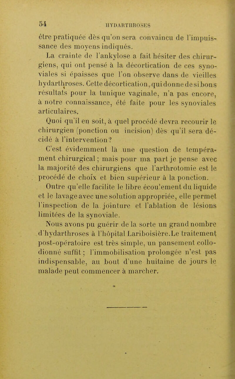 être pratiquée dès qu'on sera convaincu de l'impuis- sance des moyens indiqués. La crainte de l'ankylose a fait hésiter des chirur- giens, qui ont pensé à la décortication de ces syno- viales si épaisses que l'on observe dans de vieilles hydarthroses. Cette décortication, qui donne de si bons résultats pour la tunique vaginale, n'a pas encore, à notre connaissance, été faite pour les synoviales articulaires. Quoi qu'il en soit, à quel procédé devra recourir le chirurgien (ponction ou incision) dès qu'il sera dé- cidé à l'intervention? C'est évidemment là une question de tempéra- ment chirurgical ; mais pour ma part je pense avec la majorité des chirurgiens que l'arthrotomie est le procédé de choix et bien supérieur à la ponction. Outre qu'elle facilite le libre écoulement du liquide et le lavage avec une solution appropriée, elle permet l'inspection de la jointure et l'ablation de lésions limitées de la synoviale. Nous avons pu guérir de la sorte un grand nombre d'hydarthroses à l'hôpital Lariboisière.Le traitement post-opératoire est très simple, un pansement coUo- dionné suffit ; l'immobilisation prolongée n'est pas indispensable, au bout d'une huitaine de jours le malade peut commencer à marcher.