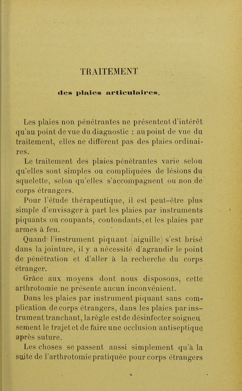 TRAITEMENT des plaies articulaires. Les plaies non pénétrantes ne présentent d'intérêt qu'au point de vue du diagnostic : au point de vue du traitement, elles ne diffèrent pas des plaies ordinai^ res. Le traitement des plaies pénétrantes A^aine selon qu'elles sont simples ou couipliquées de lésions du squelette, selon qu'elles s'accompagnent ou non,de corps étrangers. Pour l'étude thérapeutique, il est peut-être plus simple d'envisager à part les plaies par instruments piquaiits ou coupants, contondants, et les plaies par armes à feu. Quand l'instrument piquant (aiguille) s'est brisé dans la jointure, il y a nécessité d'agrandir le point de pénétration et d'aller à la recherche du corps étranger. Grâce aux moyens dont nous disposons, cette arthrotomie ne présente aucun inconvénient. Dans les plaies par instrument piquant sans com- plication de corps étrangers, dans les plaies par ins- trument tranchant, larègle estde désinfecter soigneu sèment le trajet et de faire une occlusion antiseptique après suture. Les choses se passent aussi simplement qu'à la suite de l'arthrotomiepratiquée pour corps étrangers