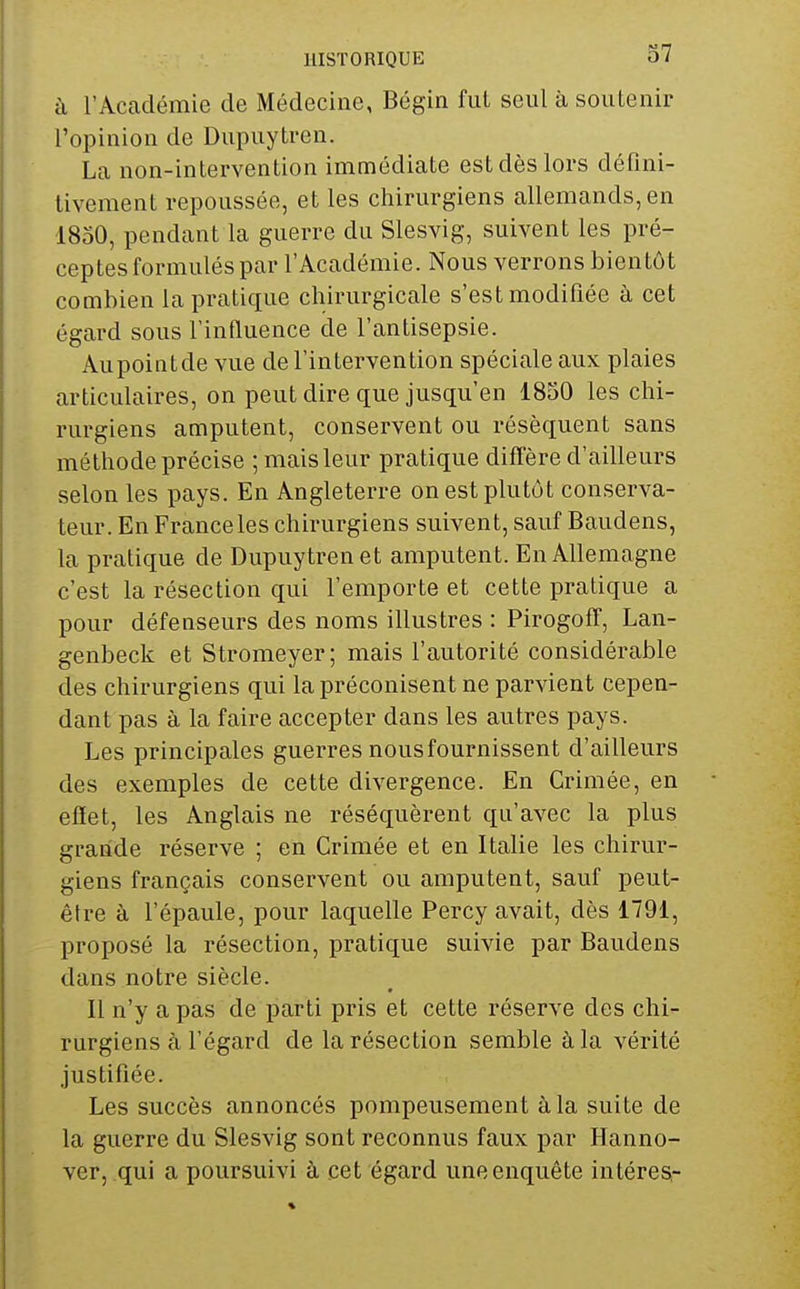 à l'Académie de Médecine, Bégin fut seul à soutenir l'opinion de Dupuytren. La non-intervention immédiate est dès lors défini- tivement repoussée, et les chirurgiens allemands, en 1850, pendant la guerre du Slesvig, suivent les pré- ceptes formulés par l'Académie. Nous verrons bientôt combien la pratique chirurgicale s'est modifiée à cet égard sous l'influence de l'antisepsie. Aupointde vue de l'intervention spéciale aux plaies articulaires, on peut dire que jusqu'en 1850 les chi- rurgiens amputent, conservent ou résèquent sans méthode précise ; mais leur pratique diffère d'ailleurs selon les pays. En Angleterre on est plutôt conserva- teur. En France les chirurgiens suivent, sauf Baudens, la pratique de Dupuytren et amputent. En Allemagne c'est la résection qui l'emporte et cette pratique a pour défenseurs des noms illustres : Pirogoff, Lan- genbeck et Stromeyer; mais l'autorité considérable des chirurgiens qui la préconisent ne parvient cepen- dant pas à la faire accepter dans les autres pays. Les principales guerres nousfournissent d'ailleurs des exemples de cette divergence. En Crimée, en effet, les Anglais ne réséquèrent qu'avec la plus grande réserve ; en Crimée et en Italie les chirur- giens français conservent ou amputent, sauf peut- être à l'épaule, pour laquelle Percy avait, dès 1791, proposé la résection, pratique suivie par Baudens dans notre siècle. Il n'y a pas de parti pris et cette réserve des chi- rurgiens à l'égard de la résection semble à la vérité justifiée. Les succès annoncés pompeusement à la suite de la guerre du Slesvig sont reconnus faux par Hanno- ver, qui a poursuivi à cet égard une enquête intéresi-