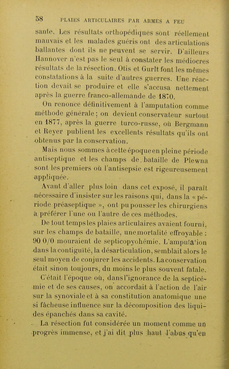 sanLe. Les l'ésullaLs orthopédiques sont réellement mauvais et les malades guéris ont des articulations ballantes dont ils ne peuvent se servir. D'ailleurs Ilannover n'est pas le seul à constater les médiocres résultats de la résection. Otis et Guritfont les mêmes conslalalions à la suite d'autres guerres. Une réac- tion devait se produire et elle s'accusa nettement après la guerre franco-allemande de 1870. On renonce définitivement à l'amputation comme -méthode générale ; on devient conservateur surtout en 1877, après la guerre turco-russe, où Bergmann et Reyer publient les excellents résultats qu'ils ont obtenus par la conservation. Mais nous sommes àcetteépoqueen pleine période antiseptique elles champs de.bataille de Plewna sont les premiers où l'antisepsie est rigeureusement xippliquée. Avant d'aller plus loin dans cet e.vposé, il paraît nécessaire d'insister sur les raisons qui, dans la «pé- riode préaseptique », ont pu pousser les chirurgiens à préférer l'une ou l'autre de ces méthodes. De tout temps les plaies articulaires avaient fourni, sur les champs de bataille, unemortalité effroyable : 90 0/0 mouraient de septicopyohémie. L'ampula'ion dans la contiguïté, la désarticulation, semblait alors le seul moyen de conjurer les accidents. Laconservation était sinon toujours, du moins le plus souvent fatale. C'était l'époque où, dans l'ignorance de la septicé- mie et de ses causes, on accordait à l'action de l'air sur la synoviale et à sa constitution anatomique une si fâcheuse inlluence sur la décomposition des liqui- des épanchés dans sa cavité. La résection fut considérée un moment comme un progrès immense, et j'ai dit .plus haut l'abus qu'eu