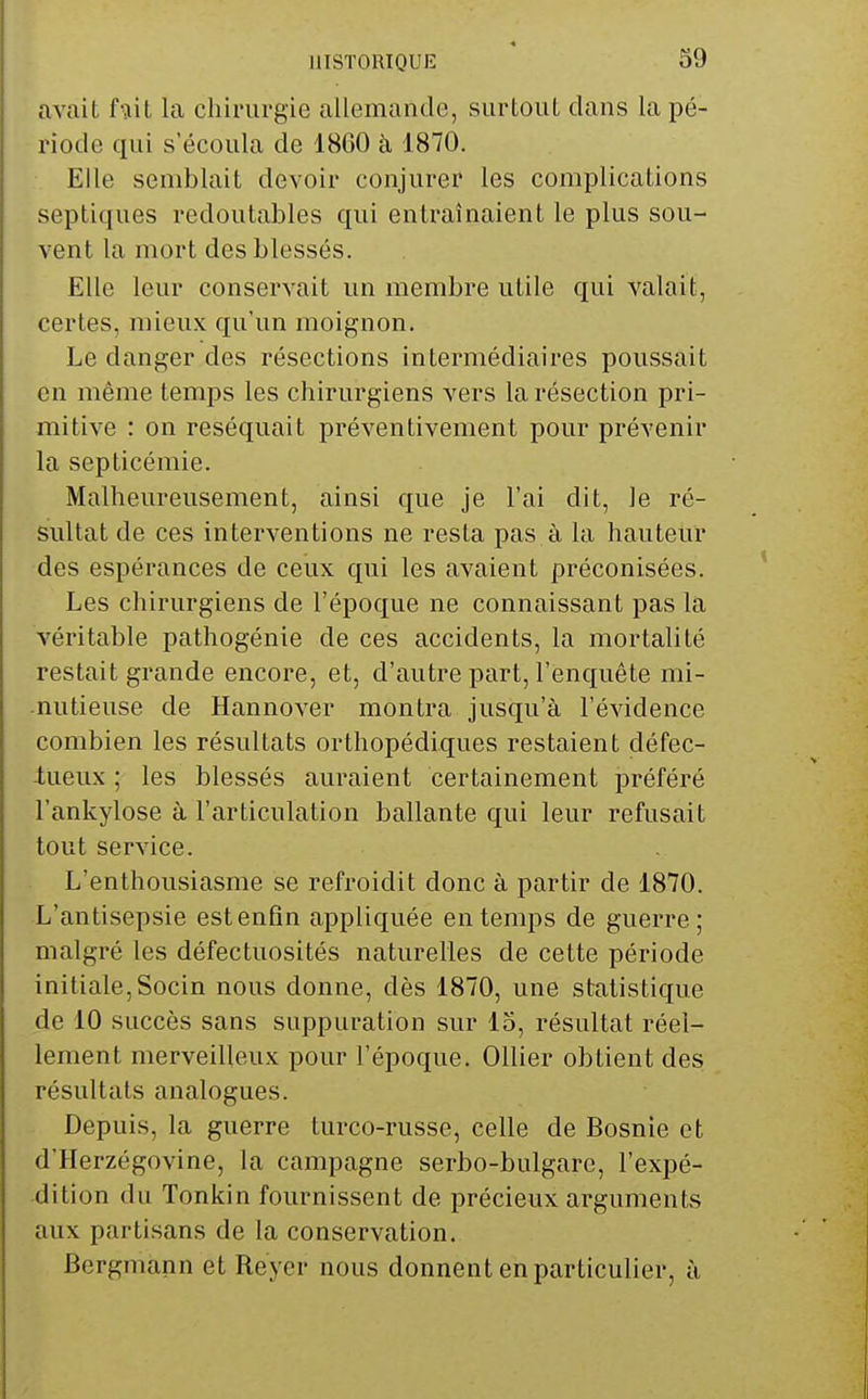 avait fiiit la chirurgie allemande, surtout clans la pé- riode qui s'écoula de 1860 à 1870. Elle semblait devoir conjurer les complications septiques redoutables qui entraînaient le plus sou- vent la mort des blessés. Elle leur conservait un membre utile qui valait, certes, mieux qu'un moignon. Le danger des résections intermédiaires poussait en même temps les chirurgiens vers la résection pri- mitive : on réséquait préventivement pour prévenir la septicémie. Malheureusement, ainsi que je l'ai dit, le ré- sultat de ces interventions ne resta pas à la hauteur des espérances de ceux qui les avaient préconisées. Les chirurgiens de l'époque ne connaissant pas la véritable patliogénie de ces accidents, la mortalité restait grande encore, et, d'autre part, l'enquête mi- nutieuse de Hannover montra jusqu'à l'évidence combien les résultats orthopédiques restaient défec- -tueux ; les blessés auraient certainement préféré l'ankylose à l'articulation ballante qui leur refusait tout service. L'enthousiasme se refroidit donc à partir de 1870. L'antisepsie est enfin appliquée en temps de guerre; malgré les défectuosités naturelles de cette période initiale,Socin nous donne, dès 1870, une statistique de 10 succès sans suppuration sur 15, résultat réel- lement merveilleux pour l'époque. Ollier obtient des résultats analogues. Depuis, la guerre turco-russe, celle de Bosnie et d'Herzégovine, la campagne serbo-bulgare, l'expé- dition (lu Tonkin fournissent de précieux arguments aux partisans de la conservation. Bergmann et Reycr nous donnent en particulier, à