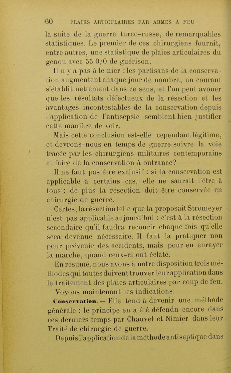 la suite de la guerre lurco-russe, de remarquables stalisLiques. Le premier de ces chirurgiens fournil, entre autres, une statistique de plaies articulaires du genou avec 55 0/0 de guérison. Il n'y a pas à le nier : les partisans de la conserva lion augmentent chaque jour de nombre, un courant s'établit nettement dans ce sens, et l'on peut avouer que les résultats défectueux de la résection et les avantages incontestables de la conservation depuis l'application de l'antisepsie semblent bien justifier cette manière de voir. Mais cette conclusion est-elle cependant légitime, et devrons-nous en temps de guerre suivre la voie tracée par les chirurgiens militaires contemporains et faire de la conservation à outrance? 11 ne faut pas être exclusif : si la conservation est applicable à certains cas, elle ne saurait l'être à tous : de plus la résection doit être conservée en chirurgie de guerre.. Certes, la résection telle que la proposait Stromeyer n'est pas applicable aujourd'hui : c'est à la résection secondaire qu'il faudra recourir chaque fois qu'elle sera devenue nécessaire. Il faut la pratiquer non pour prévenir des accidents, mais pour en enrayer la marche, quand ceux-ci ont éclaté. En résumé, nous avons à notre disposition trois mé- thodes qui toutes doivent trouver leur application dans le traitement des plaies articulaires par coup de feu. Voyons maintenant les indications. C'onscrvMlioii. — Elle tend à devenir une méthode générale : le principe en a été défendu encore dans ces derniers temps par Chauvel et Nimier dans leur Traité de chirurgie de guerre. Depuis l'application de laméthode antiseptique dans