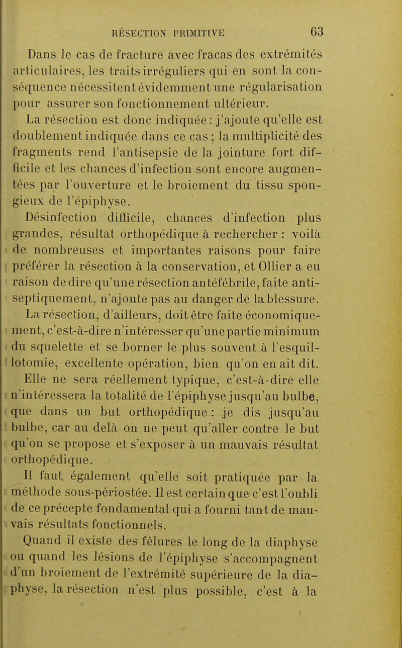 Dans le cas de fracture avec fracas des extrémités articulaires, les traits irréguliers qui en sont la con- séquence nécessitent évidemment une régularisation pour assurer son fonctionnement ultérieur. La résection est donc indiquée : j'ajoute qu'elle est doublement indiquée dans ce cas ; la multiplicité des fragments rend l'antisepsie de la jointure fort dif- ficile et les chances d'infection sont encore augmen- tées par l'ouverture et le broiement du tissu spon- gieux de l'épiphyse. Désinfection diflicile, chances d'infection plus ; grandes, résultat orthopédique à rechercher : voilà ' de nombreuses et importantes raisons pour faire 1 préférer la résection à la conservation, et Ollier a eu I raison dédire qu'une résection antéfébrile,faite anti- : septiquement, n'ajoute pas au danger de la blessure. La résection, d'ailleurs, doit être faite économique- I ment, c'est-à-dire n'intéresser qu'unepartie minimum > du squelette et se borner le plus souvent à l'esquil- ! lotomie, excellente opération, bien qu'on en ait dit. Elle ne sera réellement typique, c'est-à-dire elle I n'intéressera la totalité de l'épiphyse jusqu'au bulbe, que dans un but orthopédique: je dis jusqu'au bulbe, car au delà ou ne peut qu'aller contre le but qu'on se propose et s'exposer à un mauvais résultat orthopédique. Il faut, également qu'elle soit pratiquée par la : méthode sous-périostée. Il est certain que c'est l'oubli de ce précepte fondamental qui a fourni tant de mau- ■ vais résultats fonctionnels. Quand il existe des fêlures le long de la diaphyse ou quand les lésions de l'épiphyse s'accompagnent d'un broiement de l'extrémité supérieure de la dia- physe, la résection n'est plus possible, c'est à la