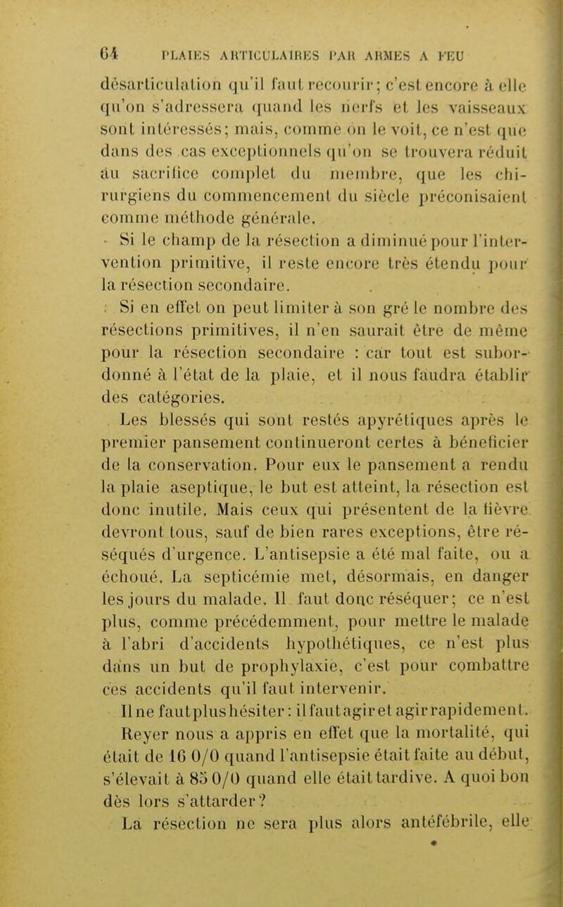 dèsaiiiciilatioii (ju'il laiiL recourir; c'est, encore à elle qu'on s'adressera (juand les nerfs et les vaisseaux sont intéressés; mais, comme on le voit, ce n'est que dans des cas exceptionnels qu'on se trouvera réduit au sacrifice complet du membre, que les chi- rurgiens du commencement du siècle préconisaient comme méthode générale. - Si le champ de la résection a diminué pour l'inter- vention primitive, il reste encore très étendu pour' la résection secondaire. Si en effet on peut limiter à son gré le nombre des résections primitives, il n'en saurait être de même pour la résection secondaire : car tout est subor-' donné à l'état de la plaie, et il nous faudra établir des catégories. Les blessés qui sont restés apyréliques après le premier pansement continueront certes à bénéficier de la conservation. Pour eux le pansement a rendu la plaie aseptique, le but est atteint, la résection est donc inutile. Mais ceux qui présentent de la fièvre! devront tous, sauf de bien rares exceptions, être ré- séqués d'urgence. L'antisepsie a été mal faite, ou a. échoué. La septicémie met, désormais, en danger les jours du malade. Il faut donc réséquer; ce n'est plus, comme précédemment, pour mettre le malade à l'abri d'accidents hypothétiques, ce n'est plus dans un but de prophylaxie, c'est pour combattre ces accidents qu'il faut intervenir. Une fautplushésiter : ilfautagiret agirrapidemenl. Reyer nous a appris en effet que la mortalité, qui était de 16 0/0 quand l'antisepsie était faite au début, s'élevait à 85 0/0 quand elle était tardive. A quoi bon dès lors s'attarder? La résection ne sera plus alors antéfébrile, elle