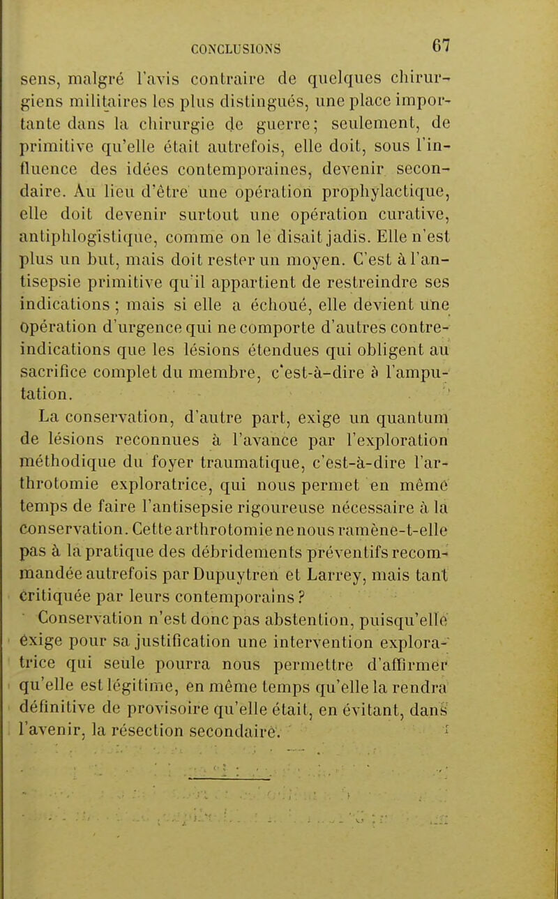 CONCLUSIONS sens, malgré l'avis contraire de quelques chirur- giens militaires les plus distingués, une place impor- tante dans la chirurgie de guerre ; seulement, de primitive qu'elle était autrefois, elle doit, sous l'in- fluence des idées contemporaines, devenir secon- daire. Au lieu d'être une opération prophylactique, elle doit devenir surtout une opération curative, antiphlogistique, comme on le disait jadis. Elle n'est plus un but, mais doit rester un moyen. C'est à l'an- tisepsie primitive qu'il appartient de restreindre ses indications ; mais si elle a échoué, elle devient une opération d'urgence qui ne comporte d'autres contre- indications que les lésions étendues qui obligent au sacrifice complet du membre, c'est-à-dire à l'ampu- tation. ' La conservation, d'autre part, exige un quantum de lésions reconnues à l'avance par l'exploration méthodique du foyer traumatique, c'est-à-dire l'ar- throtomie exploratrice, qui nous permet en mémé temps de faire l'antisepsie rigoureuse nécessaire à la conservation. Cette arthrotomienenousramène-t-elle pas à la pratique des débridements préventifs recom- mandée autrefois parDupuytren et Larrey, mais tant critiquée par leurs contemporains ? ■ Conservation n'est donc pas abstention, puisqu'elle éxige pour sa justification une intervention explora- trice qui seule pourra nous permettre d'affirmer qu'elle est légitime, en même temps qu'elle la rendra définitive de provisoire qu'elle était, en évitant, danS l'avenir, la résection secondaire.