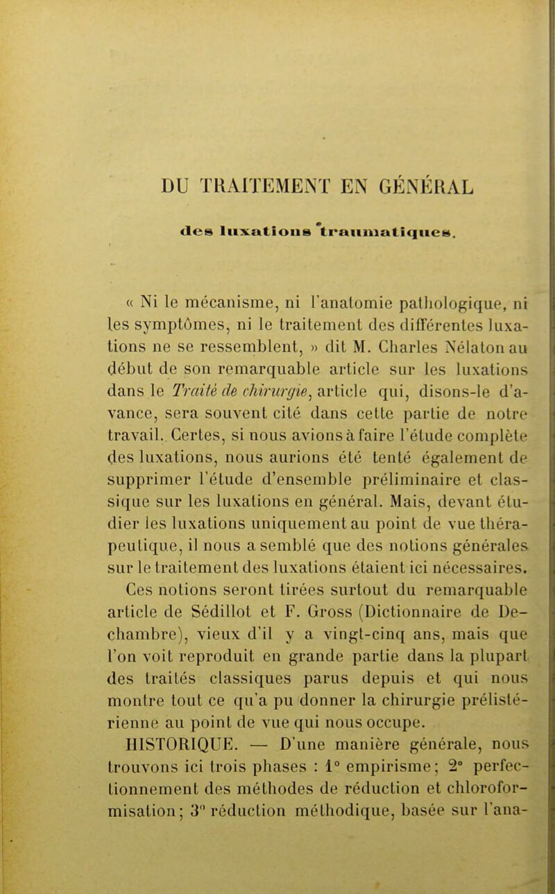 DU ÏKAITEMENT EN GÉNÉRAL des lus^atious 'trauniatiqucs. « Ni le mécanisme, ni l'anatomie pathologique, ni les symptômes, ni le traitement des différentes luxa- tions ne se ressemblent, » dit M. Charles Nélalonau début de son remarquable article sur les luxations dans le Traité de chirurgie, article qui, disons-le d'a- vance, sera souvent cité dans cette partie de notre travail. Certes, si nous avions à faire l'étude complète des luxations, nous aurions été tenté également de supprimer l'étude d'ensemble préliminaire et clas- sique sur les luxations en général. Mais, devant étu- dier les luxations uniquement au point de vue théra- peutique, il nous a semblé que des notions générales sur le traitement des luxations étaient ici nécessaires. Ces notions seront tirées surtout du remarquable article de Sédillot et F. Gross (Dictionnaire de De- chambre), vieux d'il y a vingt-cinq ans, mais que l'on voit reproduit en grande partie dans la plupart des traités classiques parus depuis et qui nous montre tout ce qu'a pu donner la chirurgie prélisté- rienne au point de vue qui nous occupe. HISTORIQUE. — D'une manière générale, nous trouvons ici trois phases : 1° empirisme ; 2° perfec- tionnement des méthodes de réduction et chlorofor- misation; 3 réduction méthodique, basée sur l'ana-