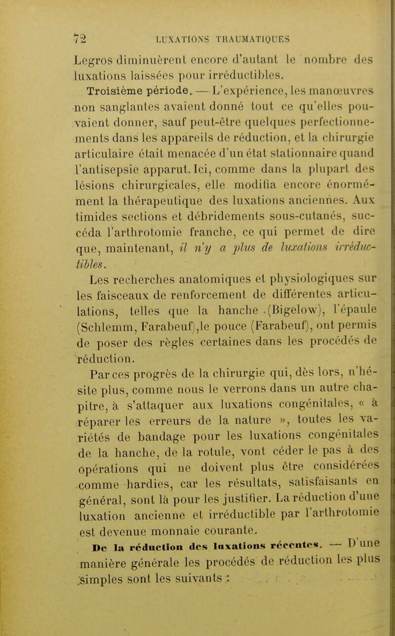 Legros diminuèronL encore d'aulanl le nombre des luxations laissées pour irréducliljlos. Troisième période. —L'expérience, les manœuvres non sanglantes avaient donné tout ce qu'elles pou- vaient donner, sauf peut-être quelques perfectionne- ments dans les appareils de réduction, et la chirurgie articulaire était menacée d'un état stationnaire quand l'antisepsie apparut. Ici, comme dans la plupart des lésions chirurgicales, elle modifia encore énormé- ment la thérapeutique des luxations anciennes. Aux timides sections et débridements sous-cutanés, suc- céda l'arthrotomie franche, ce qui permet de dire que, maintenant, il n'y a plus de luxations irréduc- tibles. Les recherches anatomiques et physiologiques sur les faisceaux de renforcement de différentes articu- lations, telles que la hanche .(Bigelow), l'épaule (Schlemm, Farabeuf),le pouce (Farabeuf), ont permis de poser des règles certaines dans les procédés de réduction. Par ces progrès de la chirurgie qui, dès lors, n'hé- site plus, comme nous le verrons dans un autre cha- pitre, à s'attaquer aux luxations congénitales, « à réparer les erreurs de la nature », toutes les va- riétés de bandage pour les luxations congénitales de la hanche, de la rotule, vont céder le pas à des opérations qui ne doivent plus être considérées comme hardies, car les résultats, satisfaisants en général, sont là pour les justifier. La réduction d'une luxation ancienne et irréductible par l'arthrotomie est devenue monnaie courante. De la réducllon des Inxatîons récentes. — D une manière générale les procédés de réduction les plus simples sont les suivants : j ? .