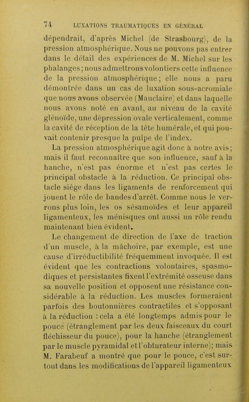 dépendraiL, d'après Michel (de Strasbourg), de la pression at,nnospliéri([ue. Nous ne pouvons pas entrer dans le détail des expériences de M. Michel sur les phalanges ; nous admettrons volontiers cette influence de la pression atmosphérique ; elle nous a paru démontrée dans un cas de luxation sous-acromiale que nous avons observée (Mauclaire) et dans laquelle nous avons noté en avant, au niveau de la cavité glénoïde, une dépression ovale verticalement, comme la cavité de réception de la tête humérale,et qui pou- vait contenir presque la pulpe de l'index. La pression atmosphérique agit donc à notre avis; mais il faut reconnaître que son influence, sauf à la hanche, n'est pas énorme et n'est pas certes le principal obstacle à la réduction. Ce principal obs- tacle siège dans les ligaments de renforcement qui jouent le r(Me de bandes d'arrêt. Comme nous le ver- rons plus loin, les os sésamoïdes et leur appareil ligamenteux, les ménisques ont aussi un rôle rendu maintenant bien évident. Le changement de direction de l'axe de traction d'un muscle, à la mâchoire, par exemple, est une cause d'irréductibilité fréquemment invoquée. Il est évident que les contractions volontaires, spasmo- diques et persistantes fixent l'extrémité osseuse dans sa nouvelle position et opposent une résistance con- sidérable à la réduction. Les muscles formeraient parfois des boutonnières contractiles et s'opposant à la réduction : cela a été longtemps admis pour le pouce (étranglement par les deux faisceaux du court fléchisseur du pouce), pour la hanche (étranglement par le muscle pyramidal et l'obturateur interne); mais M. Farabeuf a montré que pour le pouce, c'est sur- tout dans les modifications de l'appareil ligamenteux