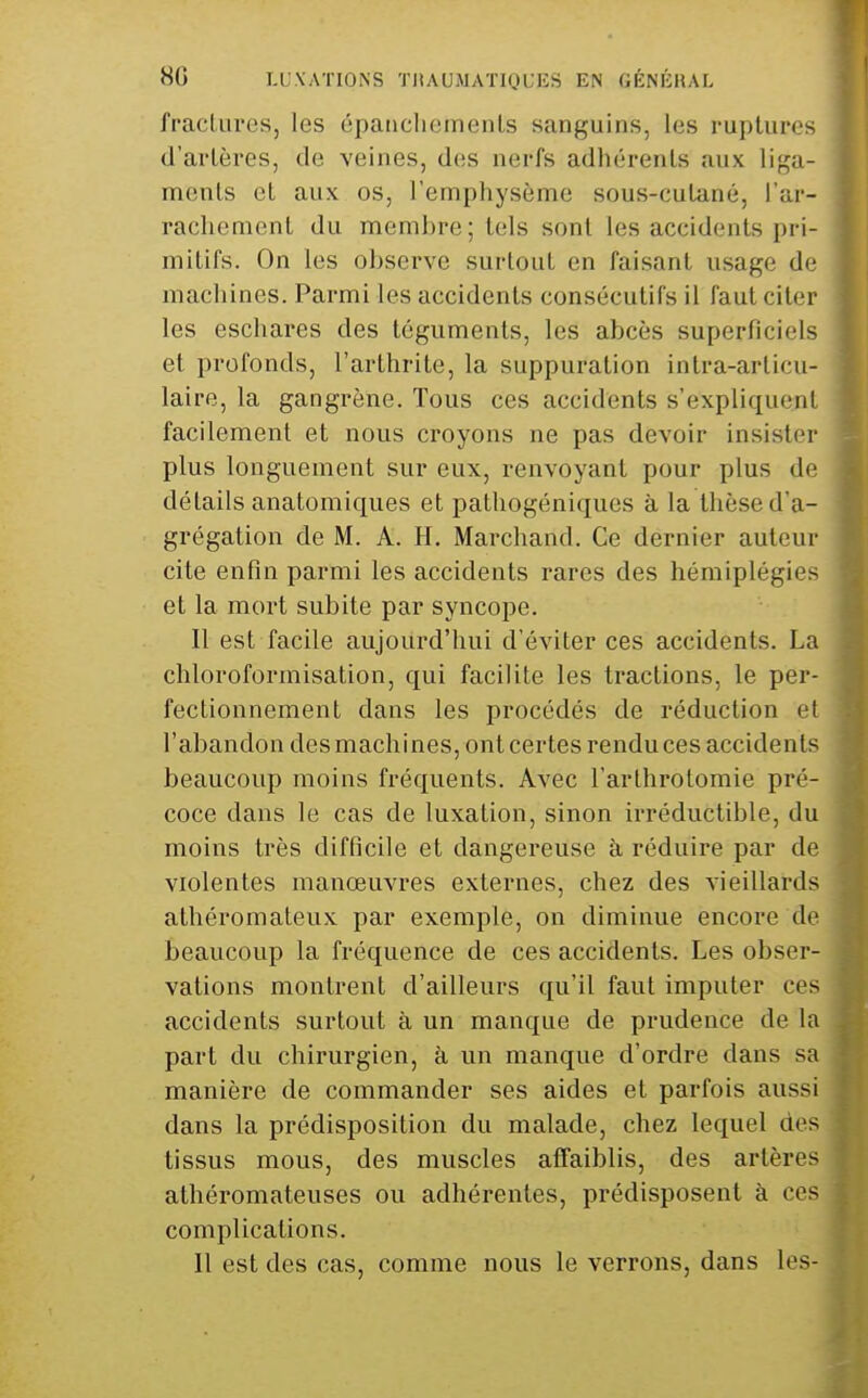 fraclLU'es, les épaticlieinenls sanguins, les ruptures d'artères, de veines, des nerfs adhérents aux liga- ments et aux os, l'emphysème sous-cutané, l'ar- rachement du membre; tels sont les accidents pri- mitifs. On les observe surtout en faisant usage de machines. Parmi les accidents consécutifs il faut citer les eschares des téguments, les abcès superficiels et profonds, l'arthrite, la suppuration intra-articu- laire, la gangrène. Tous ces accidents s'expliquent facilement et nous croyons ne pas devoir insister plus longuement sur eux, renvoyant pour plus de détails anatomiques et pathogéniques à la thèse d'a- grégation de M. A. H. Marchand. Ce dernier auteur cite enfin parmi les accidents rares des hémiplégies et la mort subite par syncope. Il est facile aujourd'hui d'éviter ces accidents. La chloroformisation, qui facilite les tractions, le per- fectionnement dans les procédés de réduction et l'abandon des machines, ont certes rendu ces accidents beaucoup moins fréquents. Avec l'arlhrolomie pré- coce dans le cas de luxation, sinon irréductible, du moins très difficile et dangereuse à réduire par de violentes manœuvres externes, chez des vieillards athéromateux par exemple, on diminue encore de beaucoup la fréquence de ces accidents. Les obser- vations montrent d'ailleurs qu'il faut imputer ces accidents surtout à un manque de prudence de la part du chirurgien, à un manque d'ordre dans sa manière de commander ses aides et parfois aussi dans la prédisposition du malade, chez lequel des tissus mous, des muscles affaiblis, des artères athéromateuses ou adhérentes, prédisposent à ces complications. Il est des cas, comme nous le verrons, dans les-