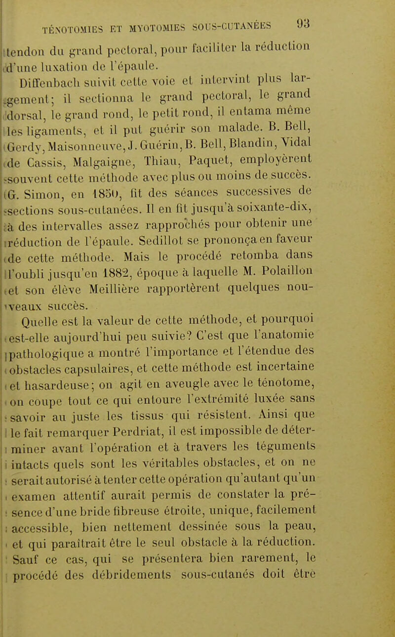 tlendon du grand pectoral, pour faciliter la réduction M'une luxation de l'épaule. DiÊfenbach suivit cette voie et intervint plus lar- ^gement; il sectionna le grand pectoral, le grand ildorsal, le grand rond, le petit rond, il entama môme lies ligaments, et il put guérir son malade. B. Bell, (Gerdy,Maisonneuve, J.Guérin,B. Bell, Blandin, Vidal ,de Cassis, Malgaigne, ïhiau. Paquet, employèrent ^souvent cette méthode avec plus ou moins de succès. IG. Simon, en 1830, fit des séances successives de ^sections sous-cutanées. Il en fit jusqu'à soixante-dix, jà des intervalles assez rapprochés pour obtenir une iréduction de l'épaule. Sedillot se prononça en faveur (de cette méthode. Mais le procédé retomba dans ll'oubli jusqu'en 1882, époque à laquelle M. Polaillon tet son élève Meillière rapportèrent quelques nou- 1 veaux succès. Quelle est la valeur de cette méthode, et pourquoi test-elle aujourd'hui peu suivie? C'est que l'anatomie 1 pathologique a montré l'importance et l'étendue des (Obstacles capsulaires, et cette méthode est incertaine tet hasardeuse; on agit en aveugle avec le ténotome, . on coupe tout ce qui entoure l'extrémité luxée sans ; savoir au juste les tissus qui résistent. Ainsi que 1 le fait remarquer Perdriat, il est impossible de déter- 1 miner avant l'opération et à travers les téguments i intacts quels sont les véritables obstacles, et on ne ; serait autorisé à tenter cette opération qu'autant qu'un I examen attentif aurait permis de constater la pré- ! sence d'une bride fibreuse étroite, unique, facilement i accessible, bien nettement dessinée sous la peau, i. et qui paraîtrait être le seul obstacle à la réduction, i : Sauf ce cas, qui se présentera bien rarement, le li procédé des débridements sous-cutanés doit être