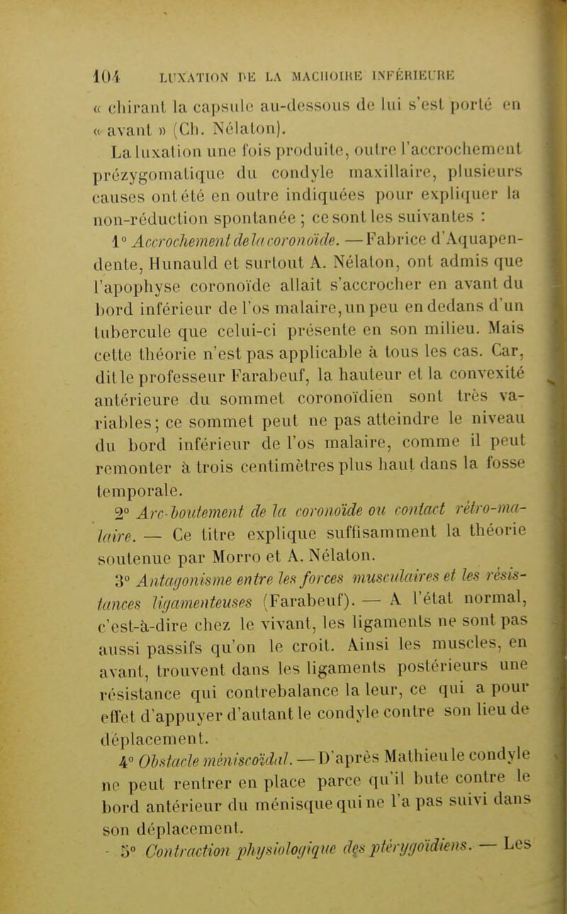 lOA LUXATION Pli: LA MACIIOIHE LNFÉRIEURE <( chiranl la capsule au-dessous de lui s'est porté en « avant » (Ch. Né la ton). Laluxalion une l'ois produite, outre l'accrochemont prézygomatique du condyle maxillaire, plusieurs causes ont été en outre indiquées pour expliquer la non-réduction spontanée ; ce sont les suivantes : 1° Accrochement delà cor onoicle. —Fabrice d'Aquapen- dente, Hunauld et surtout A. Nélaton, ont admis que l'apophyse coronoïdc allait s'accrocher en avant du l)ord inférieur de l'os malaire, un peu en dedans d'un tubercule que celui-ci présente en son milieu. Mais cette théorie n'est pas applicable à tous les cas. Car, dit le professeur Farabeuf, la hauteur et la convexité antérieure du sommet coronoïdien sont très va- riables ; ce sommet peut ne pas atteindre le niveau du bord inférieur de l'os malaire, comme il peut remonter à trois centimètres plus haut dans la fosse temporale. 2 Arc houtement de la coronoïde ou contact rétro-mi- Iciire. — Ce titre explique suffisamment la théorie soutenue par Morro et A. Nélaton. 3 Antagonisme entre les forces muscxdaires et les résis- tances ligamenteuses (Farabeuf). — A l'état normal, c'est-à-dire chez le vivant, les ligaments ne sont pas aussi passifs qu'on le croit. Ainsi les muscles, en avant, trouvent dans les ligaments postérieurs une résistance qui contrebalance la leur, ce qui a pour effet d'appuyer d'autant le condyle contre son lieu de déplacement. A Obstacle méniscoïdal. — D'après Mathieu le condyle ne peut rentrer en place parce qu'il bute contre le bord antérieur du ménisque qui ne l'a pas suivi dans son déplacement. - 5 Contraction physiologique despfèrggoïdiens. — Les