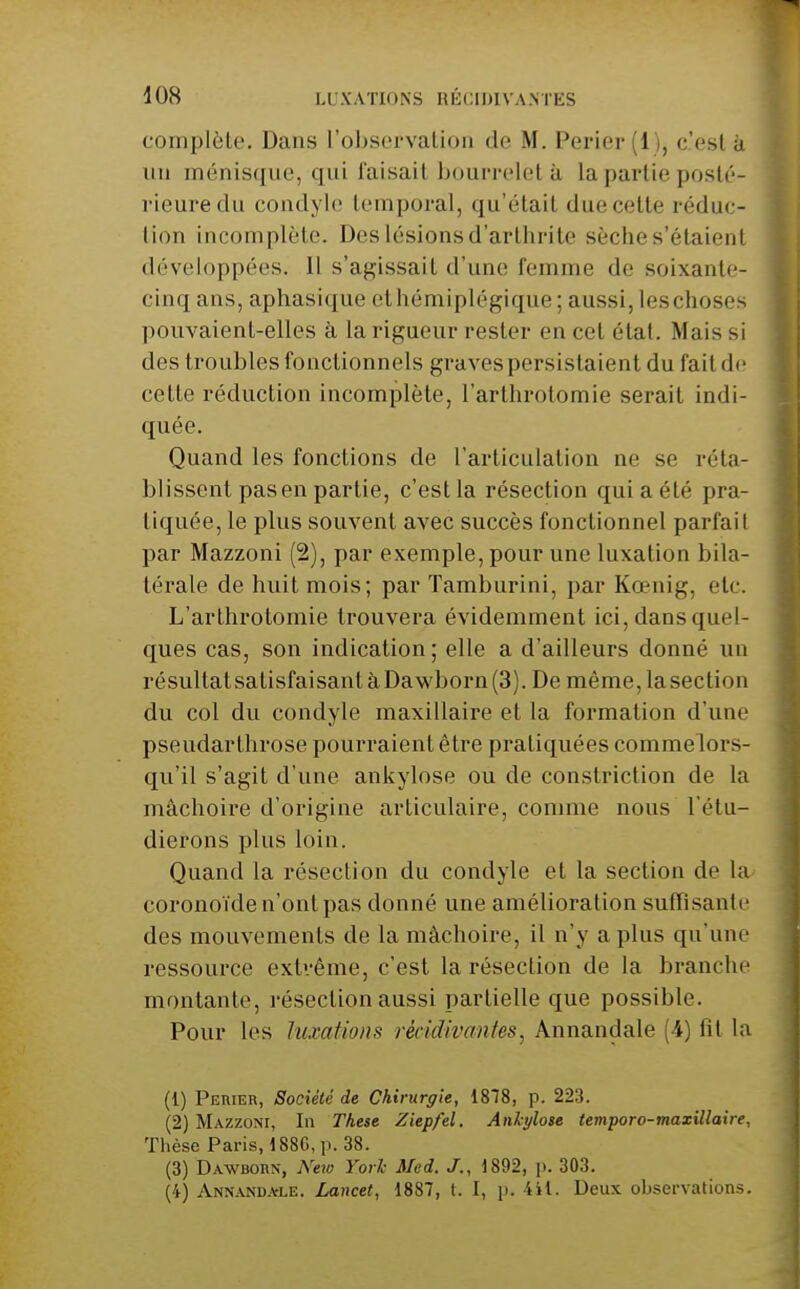 complète. Dans l'observation de M. Perler (1), c'est à un ménisque, qui faisait bourrelet à la partie posté- rieure clu condylo temporal, qu'était due cette réduc- tion incomplète. Des lésions d'arthrite sèche s'étaient développées. Il s'agissait d'une femme de soixante- cinq ans, aphasique ethémiplégique; aussi, les choses pouvaient-elles à la rigueur rester en cet étal. Mais si des troubles fonctionnels graves persistaient du fait de cette réduction incomplète, l'arthrotomie serait indi- quée. Quand les fonctions de l'articulation ne se réta- blissent pas en partie, c'estla résection qui a été pra- tiquée, le plus souvent avec succès fonctionnel parfait par Mazzoni (2), par exemple, pour une luxation bila- térale de huit mois; par Tamburini, par Kœnig, etc. L'arthrotomie trouvera évidemment ici, dans quel- ques cas, son indication; elle a d'ailleurs donné un résultat satisfaisant à Dawborn (3). De même, la section du col du condyle maxillaire et la formation d'une pseudarthrose pourraient être pratiquées commelors- qu'il s'agit d'une ankylose ou de constriction de la mâchoire d'origine articulaire, comme nous l'étu- dierons plus loin. Quand la résection du condyle et la section de la- coronoïde n'ont pas donné une amélioration suffisante des mouvements de la mâchoire, il n'y a plus qu'une ressource extrême, c'est la résection de la branche montante, l'éseclion aussi partielle que possible. Pour les luxations récidivantes^ Annandale (4) fît la (1) Peuier, Société de Chirurgie, 1878, p. 223. (2) Mazzoni, In Thèse Ziep/el. Ankylose temporo-maxillaire, Thèse Paris, 188G,p. 38. (3) Dawbokn, New Yorl Med. J., 1892, p. 303. (4) Annandale. Lancet, 1887, t. I, p. iil. Deux observations.