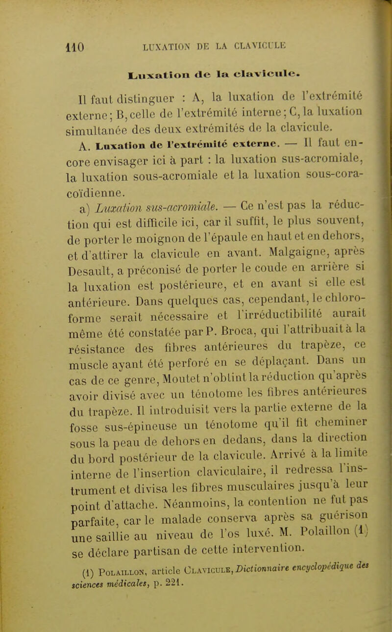 Luxation «le la clavicule. Il faut distinguer : A, la luxation de l'extrémité externe; B,celle de l'extrémité interne; C,la luxation simultanée des deux extrémités de la clavicule. A. Luxation de rexlrémitc externe. — Il faut en- core envisager ici à part : la luxation sus-acromiale, la luxation sous-acromiale et la luxation sous-cora- coïdienne. a) Luxation sus-acromiaJe. — Ce n'est pas la réduc- tion qui est difficile ici, car il suffit, le plus souvent, de porter le moignon de l'épaule en haut et en dehors, et d'attirer la clavicule en avant. Malgaigne, après Desault, a préconisé de porter le coude en arrière si la luxation est postérieure, et en avant si elle est antérieure. Dans quelques cas, cependant, le chloro- forme serait nécessaire et l'irréductibilité aurait même été constatée par P. Broca, qui l'attribuait à la résistance des fibres antérieures du trapèze, ce muscle ayant été perforé en se déplaçant. Dans un cas de ce genre, Moutet n'obtint la réduction qu'après avoir divisé avec un ténotome les fibres antérieures du trapèze. Il introduisit vers la partie externe de la fosse sus-épineuse un ténotome qu'il fit cheminer sous la peau de dehors en dedans, dans la direction du bord postérieur de la clavicule. Arrivé à la limite interne de l'insertion claviculaire, il redressa l'ins- trument et divisa les fibres musculaires jusqu'à leur point d'attache. Néanmoins, la contention ne fut pas parfaite, car le malade conserva après sa guérison une saillie au niveau de l'os luxé. M. Polaillon (1) se déclare partisan de cette intervention. (1) Polaillon, article Clavicule, Dictionnaire encyclopédique des sciences médicales, p. 221.