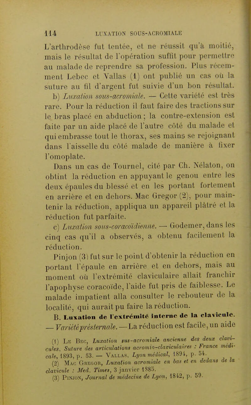 L'arlhrodèse fut tentée, et ne réussit qu'à moitié, mais le résultat de l'opération suffit pour permettre au malade de reprendre sa p-rofession. Plus récem- ment Lebec et Vallas (1) ont publié un cas où la suture au fil d'argent fut suivie d'un bon résultat. b) Luxcdion sous-acromiaïe. — Cette variété est très rare. Pour la réduction il faut faire des tractions sur le bras placé en abduction ; la contre-extension est faite par un aide placé de l'autre côté du malade et qui embrasse tout le thorax, ses mains se rejoignant dans l'aisselle du côté malade de manière à fixer l'omoplate. Dans un cas de Tournai, cité par Ch. Nélaton, on obtint la réduction en appuyant le genou entre les deux épaules du blessé et en les portant fortement en arrière et en dehors. Mac Gregor (2), pour main- tenir la réduction, appliqua un appareil plâtré et la réduction fut parfaite. c) Luxation sous-coracoïdimne. — Godemer, dans les cinq cas qu'il a observés, a obtenu facilement la réduction. Pinjon (31 fut sur le point d'obtenir la réduction en portant l'épaule en arrière et en dehors, mais au moment où l'extrémité claviculaire allait franchir l'apophyse coracoïde, l'aide fut pris de faiblesse. Le malade impatient alla consulter le rebouteur de la localité, qui aurait pu faire la réduction. B. Luxation de l'extrémité interne de la clavicule. — Variétéprésternale.—L& réduction est facile, un aide (1) Le Bec, Luxation sus-acromiale ancienne des deux clavi- cules, Suture des articulations acromin-clavicidaires : France médi- cale, 1893, p. 53. — Vallas, Lyon médical, 1894, p. 54. (2) Mac Gregor, Luxation acromiale en bas et en dedans de la clavicule : Med. Times, 3 janvier 1883. (3) Pinjon, Journal de médecine de Lyon, 1842, p. 59.