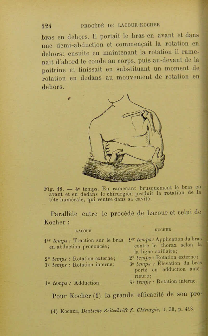 bras en dehors. Il portail le bras en avant et dans une demi-abduction et commençait la rotation en dehors; ensuite on maintenant la rotation il rame- nait d'abord le coude au corps, puis au-devant de la poitrine et finissait en substituant un moment de rotation en dedans au mouvement de rotation on dehors. Fig. 18. — 46 temps. En ramenant brusquement le bras en avant et en dedans le chirurgien produit la rotation de la tète humérale, qui rentre dans sa cavité. Parallèle entre le procédé de Lacour et celui de Kocher : LACOUR KOCHER 1 iemps : Traction sur le bras 1 ie)?7j3S ; Application du bra^ contre le thorax selon la la ligne axillaire; 2 temps : Rotation externe : 3» temps : Élévation du bras porté en adduction anté- rieure; 4 temps : Adduction. 4° temps : Rotation interne. Pour Kocher (1) la grande efficacité de son pro- (1) KocHER, Deutsche ZeUschrift f. Chimrgie, t. 30, p. 413. en abduction prononcée; 2® temps : Rotation externe; 3° temps : Rotation interne ;