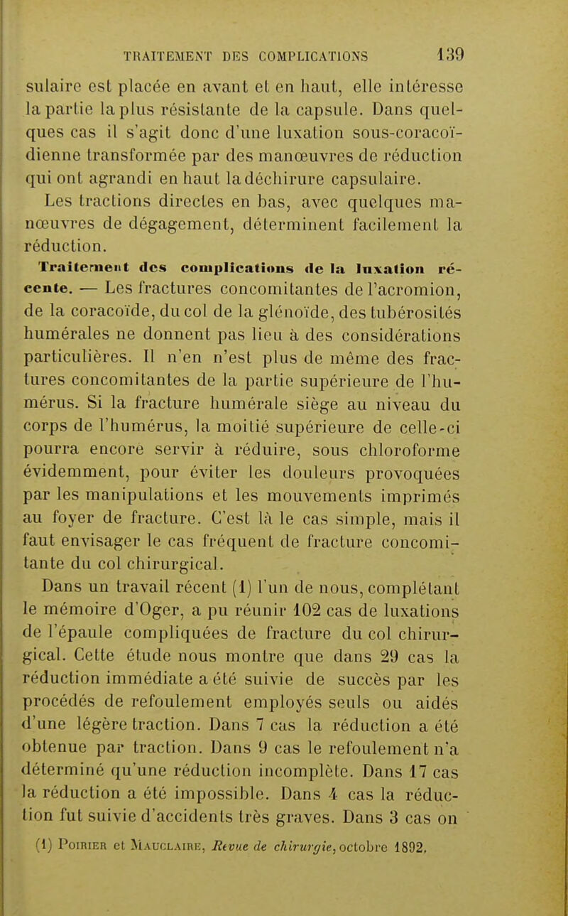 sulaire est placée en avant et en haut, elle intéresse la partie la plus résistante de la capsule. Dans quel- ques cas il s'agit donc d'une luxation sous-coracoï- dienne transformée par des manœuvres de réduction qui ont agrandi en haut la déchirure capsulaire. Les tractions directes en bas, avec quelques ma- nœuvres de dégagement, déterminent facilement la réduction. Traiterneiit des conixilications <le la Inxalion ré- cente. — Les fractures concomitantes del'acromion, de la coracoïde, du col de la glénoïde, des tubérosités humérales ne donnent pas lieu à des considérations particulières. Il n'en n'est plus de même des frac; tures concomitantes de la partie supérieure de l'hu- mérus. Si la fracture humérale siège au niveau du corps de l'humérus, la moitié supérieure de celle-ci pourra encore servir à réduire, sous chloroforme évidemment, pour éviter les douleurs provoquées par les manipulations et les mouvements imprimés au foyer de fracture. C'est là le cas simple, mais il faut envisager le cas fréquent de fracture concomi- tante du col chirurgical. Dans un travail récent (1) l'un de nous, complétant le mémoire d'Oger, a pu réunir 102 cas de luxations de l'épaule compliquées de fracture du col chirur- gical. Cette étude nous montre que dans 29 cas la réduction immédiate a été suivie de succès par les procédés de refoulement employés seuls ou aidés d'une légère traction. Dans 7 cas la réduction a été obtenue par traction. Dans 9 cas le refoulement na déterminé qu'une réduction incomplète. Dans 17 cas la réduction a été impossible. Dans 4 cas la réduc- tion fut suivie d'accidents très graves. Dans 3 cas on (1) Poirier et Mauclaire, lîevue de chirurc/ie, octobre 1892.