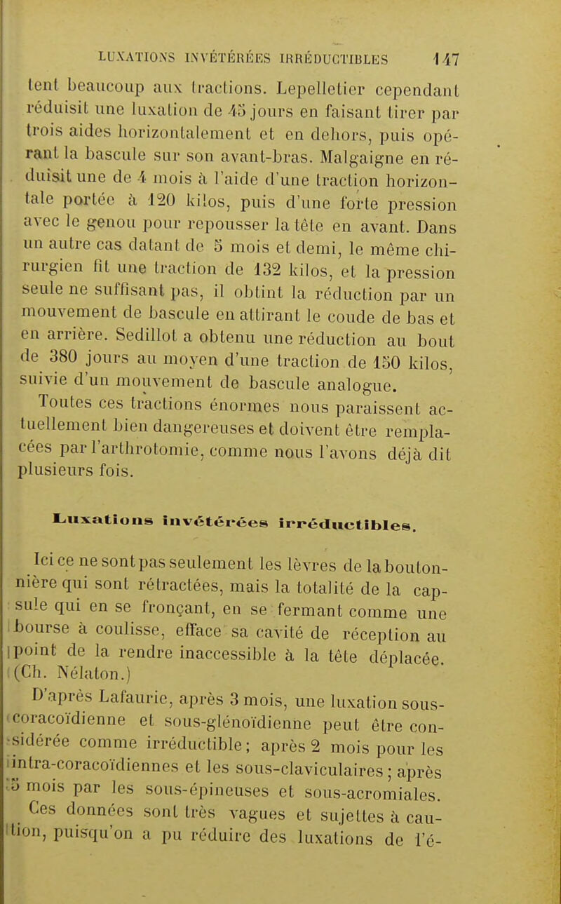 lent beaucoup aux li-actions. Lepellctier cependaiU réduisit une luxation de 45 jours en faisant tirer par trois aides horizontalement et en deliors, puis opé- rant la bascule sur son avant-bras. Malgaigne en ré- duisit une de 4 mois k l'aide d'une traction horizon- tale portée à 120 kilos, puis d'une forte pression avec le genou pour repousser la tête en avant. Dans un autre cas datant de 5 mois et demi, le même chi- rurgien fît une traction de 132 kilos, et la pression seule ne suffisant pas, il obtint la réduction par un mouvement de bascule en attirant le coude de bas et en arrière. Sedillot a obtenu une réduction au bout de 380 jours au moyen d'une traction de 150 kilos, suivie d'un mouvement de bascule analogue. Toutes ces tractions énormes nous paraissent ac- tuellement Lien dangereuses et doivent être rempla- cées parl'arthrotomie, comme nous l'avons déjà dit plusieurs fois. L,uxations invétérées irréductibles. Ici ce ne sontpas seulement les lèvres de labouton- nière qui sont rétractées, mais la totalité de la cap- sule qui en se fronçant, en se fermant comme une ibourse à coulisse, efface sa cavité de réception au I point de la rendre inaccessible à la tête déplacée !(Ch. Nélaton.) D'après Lafaurie, après 3 mois, une luxation sous- 'coracoïdienne et sous-glénoïdienne peut être con- •sidérée comme irréductible ; après 2 mois pour les imtra-coracoïdiennes et les sous-claviculaires ; après ■y mois par les sous-épineuses et sous-acromiales. Ces données sont très vagues et sujettes à cau- tion, puisqu'on a pu réduire des luxations de l'é-