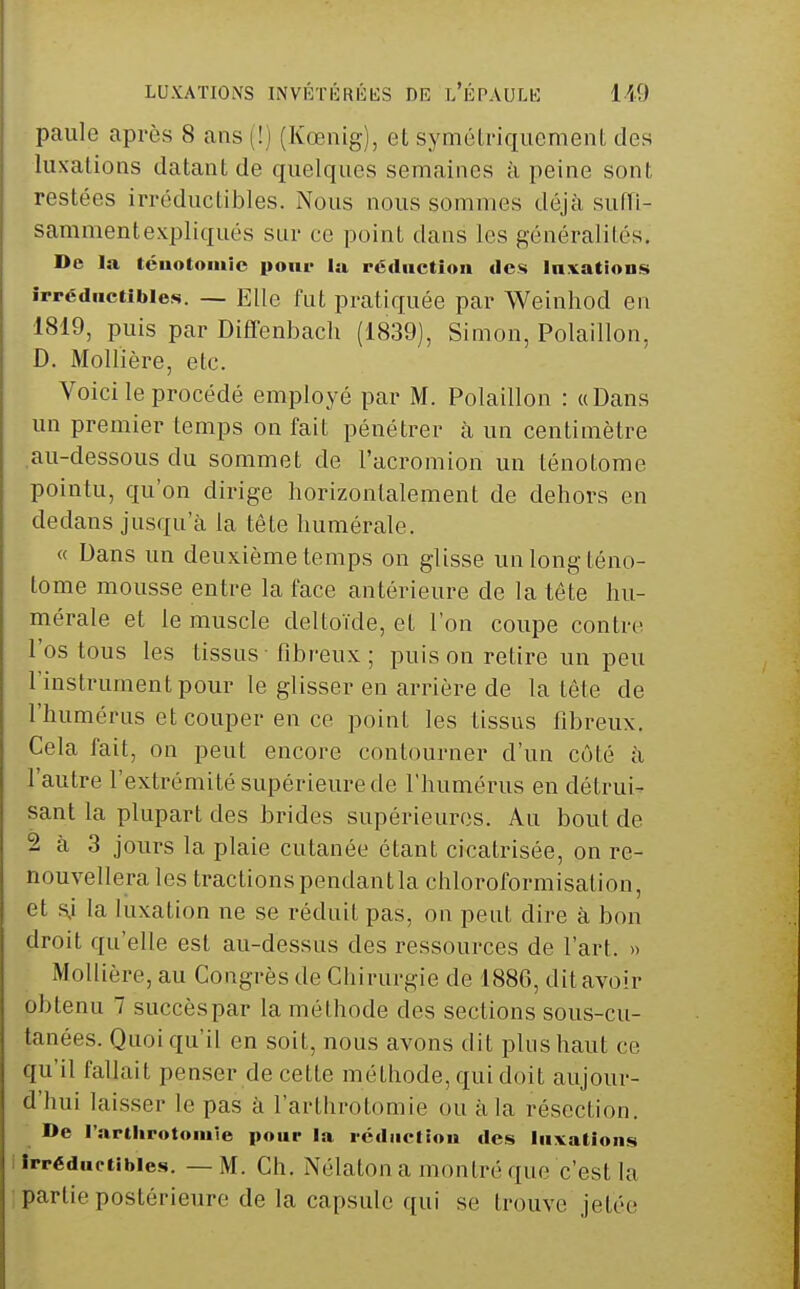 paule après 8 ans (!) (Kœnig), et symétriquement des luxations datant de quelques semaines à peine sont restées irréductibles. Nous nous sommes déjà suffi- sammentexpliqués sur ce point dans les g'énéralités. De la tciiotoiiiîc pour la réduction des Inxations irréductibles. — Elle fut pratiquée par Weinhod en 1819, puis par Diffenbacli (1839), Simon, Polaillon, D. Mollière, etc. Voici le procédé employé par M. Polaillon : «Dans un premier temps on fait pénétrer à un centimètre au-dessous du sommet de l'acromion un ténotome pointu, qu'on dirige horizontalement de dehors en dedans jusqu'à la tête humérale. « Dans un deuxième temps on glisse un long téno- tome mousse entre la face antérieure de la tête hu- mérale et le muscle deltoïde, et l'on coupe contre l'os tous les tissus fibreux ; puis on retire un peu l'instrument pour le glisser en arrière de la tête de l'humérus et couper en ce point les tissus fibreux. Cela fait, on peut encore contourner d'un côté à l'autre l'extrémité supérieure de l'humérus eu détrui- sant la plupart des brides supérieures. Au bout de 2 à 3 jours la plaie cutanée étant cicatrisée, on re- nouvellera les tractions pendant la chloroformisation, et sj la luxation ne se réduit pas, on peut dire à bon droit qu'elle est au-dessus des ressources de l'art. » Mollière, au Congrès de Chirurgie de 1886, dit avoir obtenu 7 succèspar la méthode des sections sous-cu- tanées. Quoiqu'il en soit, nous avons dit plus haut ce qu'il fallait pen.ser de cette méthode, qui doit aujour- d'hui laisser le pas à l'arthrotomie ou à la résection. De rarthrotomle pour la rcdiiciiou des liivations Irréductibles. — M. Ch. Nélaton a montré que c'est \a partie postérieure de la capsule qui se trouve jetée