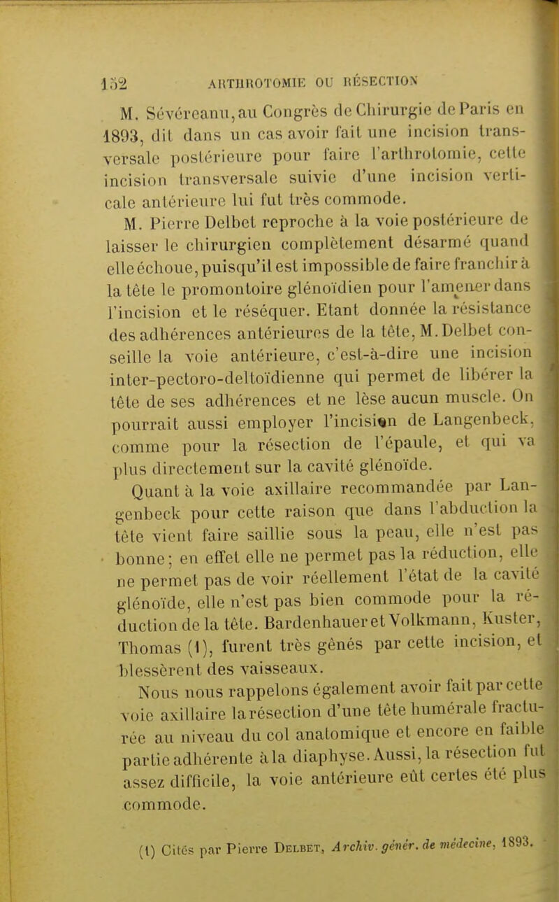 iM AIlTliUOTOMIK OU RÉSECTION M. Sévévcanu,au Congrès de Chirurgie de Paris en 1893, dit dans un cas avoir fail une incision trans- versale postérieure pour faire t'arlhrotomie, cette incision transversale suivie d'une incision verti- cale antérieure lui fut très commode. M. Pierre Delbet reproche à la voie postérieure de laisser le chirurgien complètement désarmé quand elle échoue, puisqu'il est impossible de faire franchira la tête le promontoire glénoïdien pour l'amener dans l'incision et le réséquer. Etant donnée la résistance des adhérences antérieures de la tôle, M. Delbet con- seille la voie antérieure, c'esl-à-dire une incision inter-pectoro-deltoïdienne qui permet de libérer la tête de ses adhérences et ne lèse aucun muscle. On pourrait aussi employer l'incisim de Langenbeck, comme pour la résection de l'épaule, et qui va plus directement sur la cavité glénoïde. Quant à la voie axillaire recommandée par Lan- genbeck pour cette raison que dans l'abduction la tète vient faire saillie sous la peau, elle n'est pas ■ bonne; en effet elle ne permet pas la réduction, elle ne permet pas de voir réellement l'état de la cavité glénoïde, elle n'est pas bien commode pour la ré- duction de la tête. Bardenhaueret Volkmann, Kuster Thomas (1), furent très gênés par cette incision, e blessèrent des vaisseaux. Nous nous rappelons également avoir fait par voie axillaire larésection d'une tète humérale fractu rée au niveau du col anatomique et encore en fai' ' partie adhérente àla diaphyse. Aussi, la résection assez difficile, la voie antérieure eût certes été plu commode. (l) Cités par Pierre Delbet. Archiv. génér. de médecine,