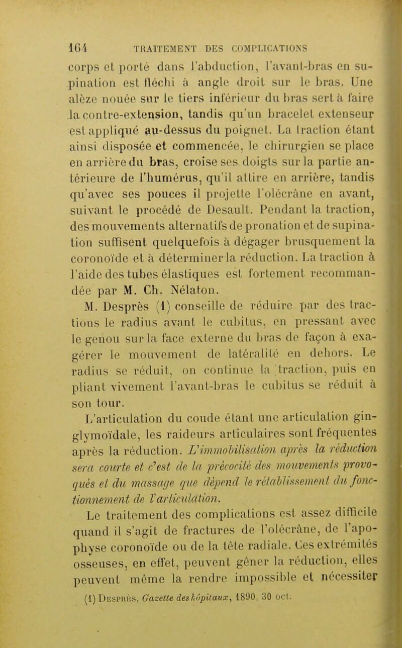 16i TIIAIÏEMENT DES COMPLICATIONS corps et porté dans l'abduction, l'avant-bras en su- pination est flécbi à angle droit sur le bras. Une alèze nouée sur le tiers inférieur du bras sert à faire la contre-extension, tandis qu'un bracelet extenseur est appliqué au-dessus du poignet. La traction étant ainsi disposée et commencée, le chirurgien se place en arrière du bras, croise ses doigts sur la partie an- térieure de l'humérus, qu'il attire en arrière, tandis qu'avec ses pouces il projette l'olécrâne en avant, suivant le procédé de Desault. Pendant la traction, des mouvements alternatifs de pronalion et de supina- tion sufTisent quelquefois à dégager brusquement la coronoïde et à déterminer la réduction. La traction à l'aide des tubes élastiques est fortement recomman- dée par M. Ch. Nélaton. M. Desprès (1) conseille de réduire par des trac- tions le radius avant le cubitus, en pressant avec le genou sur la face externe du ])ras de façon à exa- gérer le mouvement de latéralité en dehors. Le radius se réduit, on continue la ;traction, puis en pliant vivement l'avant-bras le cubitus se réduit à son tour. L'articulation du coude étant une articulation gin- glymoïdale, les raideurs articulaires sont fréquentes après la réduction. L'immoUlisation après la réduction sera courte et c'est de la précocité des mouvements provo- qués et du massage que dépend h rétablissement du fonc- tionnement de Varticulation. Le traitement des complications est assez difficile quand il s'agit de fractures de l'olécrâne, de l'apo- physe coronoïde ou de la tète radiale. Ces extrémités osseuses, en effet, peuvent gêner la réduction, elles peuvent même la rendre impossible et nécessiter (l)DESPniis, Gazette deshôpitaux, 1890: 30 ocl.