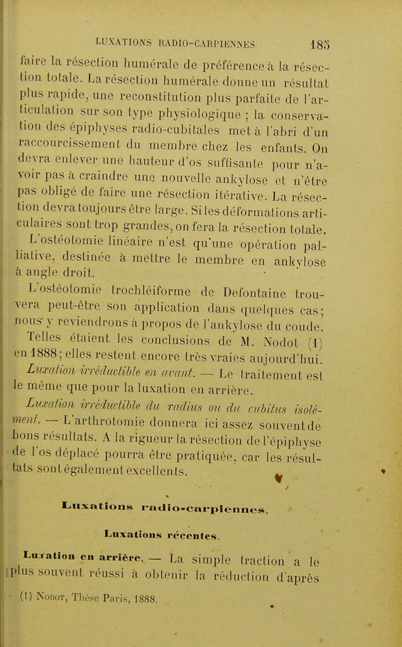 lairc la résection liumérale de préférence à la résec- tion totale. La résection liumérale donne un résultai plus rapide, une reconstitution plus parfaite de l'ar- liculation sur son type physiologique ; la conserva- tion des épiphyses radio-cubitales met à l'abri d'un raccourcissement du membre chez les enfants. On devra enlever une hauteur d'os suffisante pour n'a- voir pas à craindre une nouvelle ankylose et n'être pas obligé de faire une résection itérative. La résec- tion devra toujours être large. Si les déformations arti- culaires sont trop grandes, on fera la résection totale. L'ostéotomie linéaire n'est qu'une opération pal- liative, destinée à mettre le membre en ankylose cl angle droit. L'ostéotomie trochléiforme de Defontaine trou- vera peut-être son application dans quelques cas; nous-y reviendrons à propos de l'ankylose du coude! Telles étaient les conclusions de M. Nodot (1) en 1888; elles restent encore très vraies aujourd'hui. Luxation irrèdiicHbh en avant. — Le traitement est le même que pour la luxation en arrière. Luxation irréductihle du radius ou du cubitus isoté- ment. — L'arthrotomie donnera ici assez souvent de bons résultats. A la rigueur la résection de l'épiphyse de l'os déplacé pourra être pratiquée, car les résul- tats sont également excellents. ^ Luxations «'«Jio-cai'plennes. Luxation»! récentes. Ln.raUon en arrière. — La simple traction a le iplus .souvent réussi à obtenir la réduction d'après (1) Nodot, Tliè.se Paris, 1888.