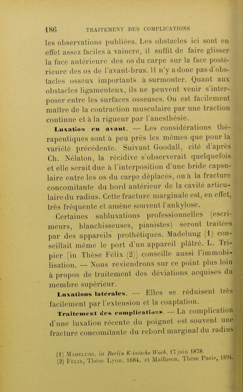 les observations publiées. Les obstacles ici sont en eflet assez faciles à vaincre, il suffit de faire glisser la face antérieure des os du carpe sur la face posté- rieure des os de l'avanl-bras. 11 n'y a donc pas d'obs- tacles osseux importants à surmonter. Quant aux obstacles ligamenteux, ils ne peuvent venir s'inter- poser entre les surfaces osseuses. On est facilement maître de la contraction musculaire par une traction continue et à la rigueur par l'anesthésie. Luxation en avant. — Les considérations thé- rapeutiques sont à peu près les mêmes que pour la variété précédente. Suivant Goodall, cité d'après Ch. Nélaton, la récidive s'observerait quelquefois et elle serait due à l'interposition d'une bride capsu- laire entre les os du carpe déplacés, ou à la fracture concomitante du bord antérieur de la cavité articu- laire du radius. Cette fracture marginale est, en effet, très fréquente et amène souvent l'ankylose. Certaines subluxations professionnelles (escri- meurs, blanchisseuses, pianistes) seront traitées par des appareils prothétiques. Madelung (1) con- seillait même le port d'un appareil plâtré. L. Tri- pier [in Thèse Félix (2)] conseille aussi l'immobi- lisation. — Nous reviendrons sur ce point plus loin à propos de traitement des déviations acquises du membre supérieur. Luxations latérales. — Elles se réduisent très facilement par l'extension et la coaptation. Traîtenieiil «les eomplicalioiis-. — La complication d'une luxation récente du poignet est souvent une fracture concomitante du rebord marginal du radiu^^ (1) ^ilADELUNO. in Berlin KAnische Woch, 11 juin 1878. (2) Feux, Thèse Lyon, 1884, et Malfuson, Thèse Pan-, 1894.