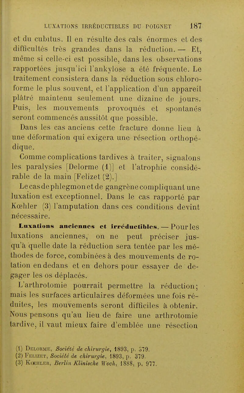 et du cubitus. Il en résulte des cals énormes et des difficultés très grandes dans la réduction. — Et, même si celle-ci est possible, dans les observations rapportées jusqu'ici l'ankylose a été fréquente. Le traitement consistera dans la réduction sous chloro- forme le plus souvent, et l'application d'un appareil plâtré maintenu seulement une dizaine de jours. Puis, les mouvements provoqués et spontanés seront commencés aussitôt que possible. Dans les cas anciens cette fracture donne lieu à une déformation qui exigera une résection orthopé- dique. Comme complications tardives à traiter, signalons les paralysies [Delorme (1)] et l'atrophie considé- rable de la main [Felizet (2).] Le cas de phlegmon et de gangrène compliquant une luxation est exceptionnel. Dans le cas rapporté par Kœhler (3) l'amputation dans ces conditions devint nécessaire. Laxatious anciennes et Irréductibles. — Pourles luxations anciennes, on ne peut préciser jus- qu'à quelle date la réduction sera tentée par les mé- thodes de force, combinées à des mouvements de ro- tation en dedans et en dehors pour essayer de dé- gager les os déplacés. L'arthrotomie pourrait permettre la réduction; mais les surfaces articulaires déformées une fois ré- duites, les mouvements seront difficiles à, obtenir. Nous pensons qu'au lieu de faire une arthrotomie tardive, il vaut mieux faire d'emblée une résection (1) Delorme, Société de chirurgie, 1893, p. STQ. (2) Felizet, Socie7é de chirurgie, 1893, p. 379. (3) KoEULER, Berlin Klinische Woch, 1888, p. 9'77.