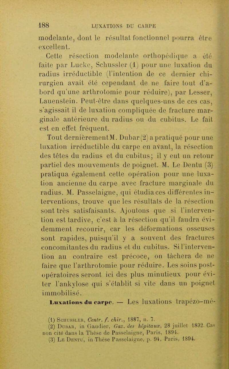 modelante, dont le résultat fonctionnel pourra être excellent. Cette résection modelante orthopé(li([ne a été faite par Luckc, Schussler (1) pour une luxation du radius irréductible (l'intention de ce dernier chi- rurgien avait été cependant de ne faire tout d'a- bord qu'une arthrotomie pour réduire), par Lesser, Lauenstein. Peut-être dans quelques-uns de ces cas, s'agissait il de luxation compliquée de fracture mar- ginale antérieure du radius ou du cubitus. Le fait est en effet fréquent. Tout dernièrement M. Dubar(2) a pratiqué pour une luxation irréductible du carpe en avant, la résection des têtes du radius et du cubitus; il y eut un retour partiel des mouvements de poignet. M. Le Dentu (3) pratiqua également cette opération pour une luxa- lion ancienne du carpe avec fracture marginale du radius. M. Passelaigne, qui étudia ces différentes in- terventions, trouve que les résultats de la résection sont très satisfaisants. Ajoutons que si l'interven- tion est tardive, c'est à la résection qu'il faudra évi- demment recourir, car les déformations osseuses sont rapides, puisqu'il y a souvent des fractures concomitantes du radius et du cubitus. Si l'interven- tion au contraire est précoce, on tâchera de ne faire que l'arthrotomie pour réduire. Les soins post- opératoires seront ici des plus minutieux pour évi- ter l'ankylose qui s'établit si vite dans un poignet immobilisé. Luxations du carpe. — Les luxalious trapézo-mé- (1) Schussler, Centr. f. chir., 1887, n. 7. (2) DuBAR, in Gaudier, Gaz. des hôpitaux, 28 juillet 1892. Ca- non cité dans la Thèse de Passelaigne, Paris, 1894. (3) LeDenïu, in Thèse Passelaigne, p. 94. Paris, 1894.