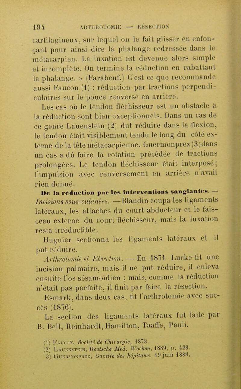 cartilagineux, sut- lequel on le fait glisser en enfon- çant pour ainsi dire la phalange redressée dans le métacarpien. I.a luxation est devenue alors simple et incomplète. On termine la réduction en rabattant la phalange. » (b^arabeuf.) C'est ce que recommande aussi Faucon (i) : réduction par tractions perpendi- culaires sur le pouce renversé en arrière. Les cas où le tendon lléchisseur est un obstacle ii la réduction sont bien exceptionnels. Dans un cas de ce genre Lauenstein (2) dut réduire dans la flexion, le tendon était visiblement tendu le long du côté ex- terne de la tète métacarpienne. Guermonprez(3)dans un cas a dù faire la rotation précédée de tractions prolongées. Le tendon fléchisseur était interposé; l'impulsion avec renversement en arrière n'avait rien donné. De la réduction psir les interventions sanglantes. — Incisions sous-cutanées. — Blandin coupa les ligaments latéraux, les attaches du court abducteur et le fais- ceau externe du court fléchisseur, mais la luxation resta irréductible. Huguier sectionna les ligaments latéraux et il put réduire. Arihrotomie et Résection. — En 1871 Lucke fit une incision palmaire, mais il ne put réduire, il enleva ensuite l'os sésamoïdien ; mais, comme la réduction n'était pas parfaite, il finit par faire la résection. Esmark, dans deux cas, fit l'arthrotomie avec suc- cès (1876). La section des ligaments latéraux fut faite par B. Bell, Reinhardt, Hamilton, Taafle, Pauli. (1) l'\\um\, Société de Chirurgie, 1818. (2) Lauenstein, Deui;«c/ie Med. U'ocAen, 1889, p. 428. 3) GuEiiMoN'rnEz, Gazette des hôpitaux, 19 juin 1888.