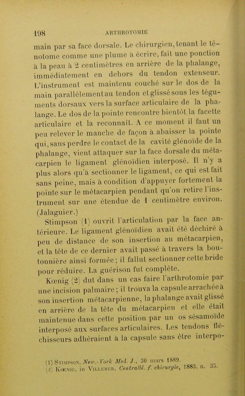 main par sa face dorsale. Le cliirurgien, tenant le té- notomc comme une plume à écrire, fait une ponction à la peau îi 2 centimètres en arrière de la phalange, immédiatement en dehors du tendon extenseur. T/instrument est maintenu couché sur le dos de la main parallèlement au tendon et glissé sous les tégu- ments dorsaux vers la surface articulaire de la pha- lange. Le dos de la pointe rencontre bientôt la facette articulaire et la reconnaît. A ce moment il faut un peu relever le manche de façon à abaisser la pointe qui, sans perdre le contact de la cavité glénoïde de la phalange, vient attaquer sur la face dorsale du méta- carpien le ligament glénoïdien interposé. Il n'y a plus alors qu'à sectionner le ligament, ce qui est fait sans peine, mais à condition d'appuyer fortement la pointe sur le métacarpien pendant qu'on retire l'ins- trument sur une étendue de 1 centimètre environ. (Jalaguier.) Stimpson (1) ouvrit l'articulation par la face an- térieure. Le ligament glénoïdien avait été déchiré à peu de distance de son insertion au métacarpien, et la tête de ce dernier avait passé à travers la bou- tonnière ainsi formée; il fallut sectionner cette bride pour réduire. La guérison fut complète. Kœnig (2) dut dans un cas faire l'arthrolomie par une incision palmaire; il trouva la capsule arrachée à son insertion métacarpienne, la phalange avait glissé en arrière de la tête du métacarpien et elle était maintenue dans cette position par un os sésamoïde interposé aux surfaces articulaires. Les tendons ile- chisseurs adhéraient à la capsule sans être interpo- {[)SrniPSus. New.-i'ork Mei.J., 30 mars 1889. {■>) IvOKMG, in Viui.KMiiR, Cenlralbl. f. chirurgie, 1883, n.