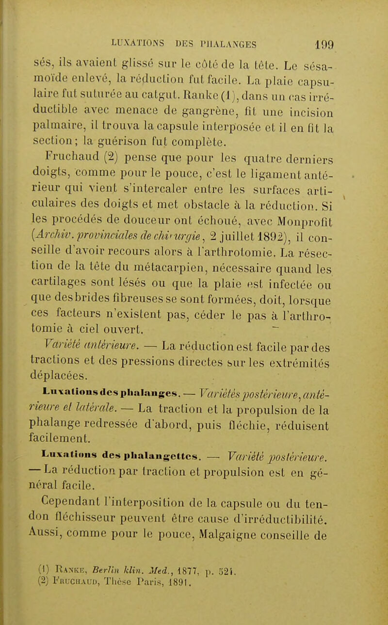 sés, ils avaient glissé sur le côté de la lêle. Le sésa- moïde enlevé, la réduclion fui facile. La plaie capsu- laire fut suturée au catgut. Ranke (1 ), dans un (tas irré- ductible avec menace de gangrène, fit une incision palmaire, il trouva la capsule interposée et il en fit la section; la guérison fut complète. Fruchaud (2) pense que pour les quatre derniers doigts, comme pour le pouce, c'est le ligament anté- rieur qui vient s'intercaler entre les surfaces arti- culaires des doigts et met obstacle à la réduction. Si les procédés de douceur ont échoué, avec Monprofit [ArcMv. provinciales de chinmjie, 2 juillet 1892), il con- seille d'avoir recours alors à l'arllirotomie. La résec- tion de la tête du métacarpien, nécessaire quand les cartilages sont lésés ou que la plaie est infectée ou que desbrides fibreuses se sont formées, doit, lorsque ces facteurs n'existent pas, céder le pas à l'arlliro- tomie à ciel ouvert. Variété antérieure. — La réduction est facile par des tractions et des pressions directes sur les extrémités déplacées. Lnxations des phalanges. — Variétés postérieure, anté- rieure et latérale. — La traction et la propulsion de la phalange redressée d'abord, puis fléchie, réduisent facilement. Luxations des phalangettes. — Variété poslér/eure. — La réduction par traction et propulsion est en gé- néral facile. Cependant rinterpositi(m de la capsule ou du ten- don fléchisseur peuvent être cause d'irréductibilité. Aussi, comme pour le pouce, Malgaigne conseille de (1) Rankk, Berlin klin. Med., 1877, ]i. o2i. (2) FnucuAUD, Thèse Paris, 1891.