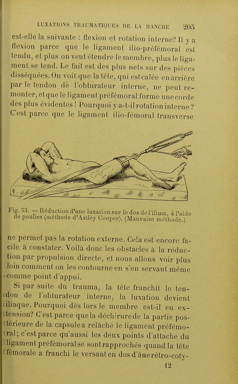 est-elle la suivanlc : llexion et rolation interne? Il y a flexion parce que le ligament ilio-préfémoral est tendu, et plus on veut étendre le membre, plus le liga- ment se tend. Le lait est des plus nets sur des pièces disséquées. On voit que la tête, qui estcalée en arrière par le tendon de l'obturateur interne, ne peut re- monter, etque le ligament préfémoral forme une corde des plus évidentes ! Pourquoi y a-t-il rotation interne ? C'est parce que le ligament ilio-fémoral transverse Fig. 53. — Réduction d'une luxation sur le dos del'ilium, à l'aide de poulies (méthode d'Astley Goopcr). (Mauvaise méthode.) ne permet pas la rotation externe. Cela est encore fa- cile à constater. Voilà donc les obstacles à la réduc- tion par propulsion directe, et nous allons voir plus loin comment on les contourne en s'en servant même (Comme point d'appui. Si par suite du trauma, la tête franchit le ten- (don de l'obturateur interne, la luxation devient I iliaque. Pourquoi dès lors le membre est-il en ex- Uension? C'est parce que la déchirure de la partie pos- ttérieure de la capsule a relâché le ligament préfémo- rral; c'est parce qu'aussi les deux points d'attache du ligament préfémoralse sontrapprochés quand la tête I fémorale a franchi le versant en dos d'âne rétro-coty- 12