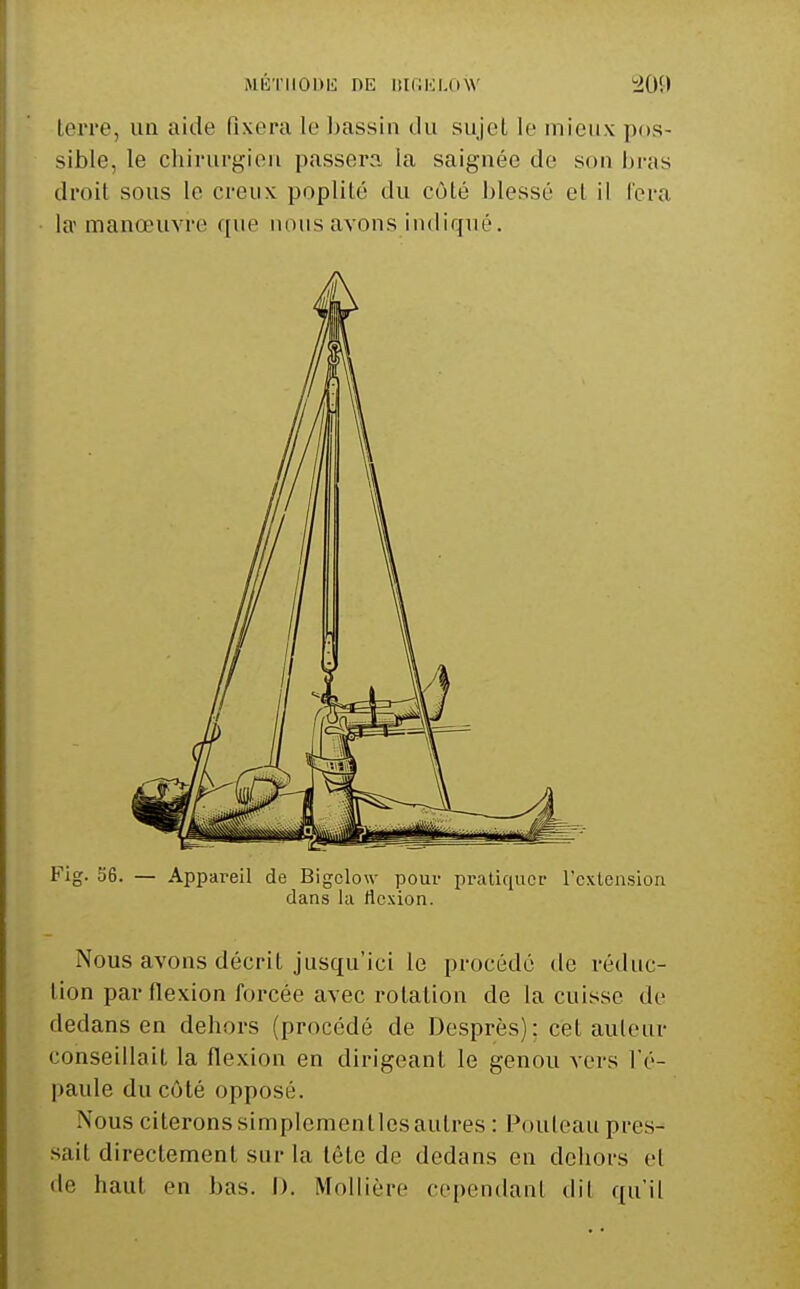 terre, un aide fixera le bassin du sujet le mieux pos- sible, le chirurgien passera la saignée de son bras droit sous le creux poplité du côté blessé et il fera la manœuvre que nous avons indiqué. Fig. 56. — Appareil de Bigclow pour pratiquer l'extension dans la flexion. Nous avons décrit jusqu'ici le procédé de réduc- tion par flexion forcée avec rotation de la cuisse de dedans en dehors (procédé de Desprès): cet auleur conseillait la flexion en dirigeant le genou vers l'é- paule du côté opposé. Nous citeronssimplementlesaulres : Pouleau pres- sait directement sur la tête de dedans en dehors el de haut en bas. I). Mollière cependant dit qu'il