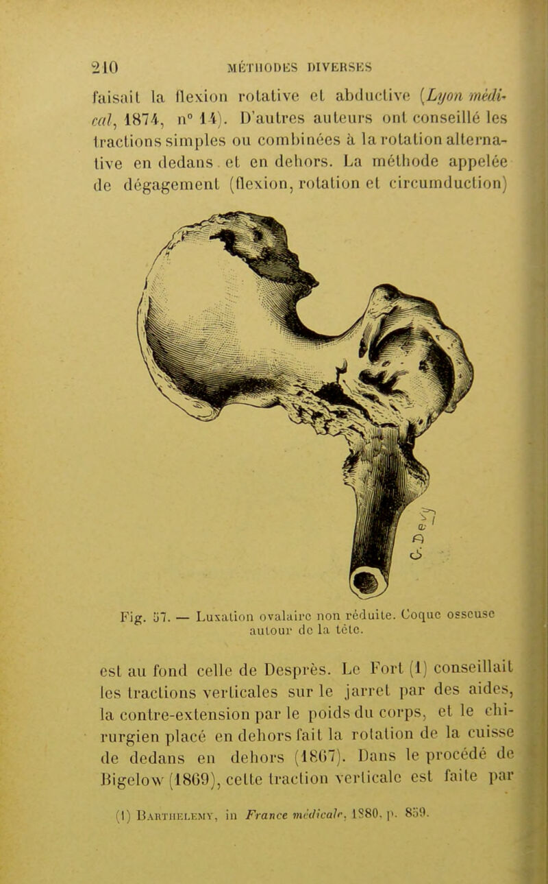 faisait la flexion rotative et abductive [Lyon médi- cal, i^H-, n 14). D'autres auteurs ont conseillé les tractions simples ou combinées à, la rotation alterna- tive en dedans et en dehors. La méthode appelée de dégagement (flexion, rotation et circumduction) Fig. Îi7. — Luxation ovalairc non réduile. Coque osseuse autour de la tëtc. est au fond celle de Desprès. Le Fort (i) conseillait les tractions verticales sur le jarret par des aides, la contre-extension par le poids du corps, et le chi- rurgien placé en dehors fait la rotation de la cuisse de dedans en dehors (1807). Dans le procédé de Bigelow (1869), cette traction verticale est faite par (I) Bartiiki.kmy, in France nuklicalr, 1S80. y. 859.