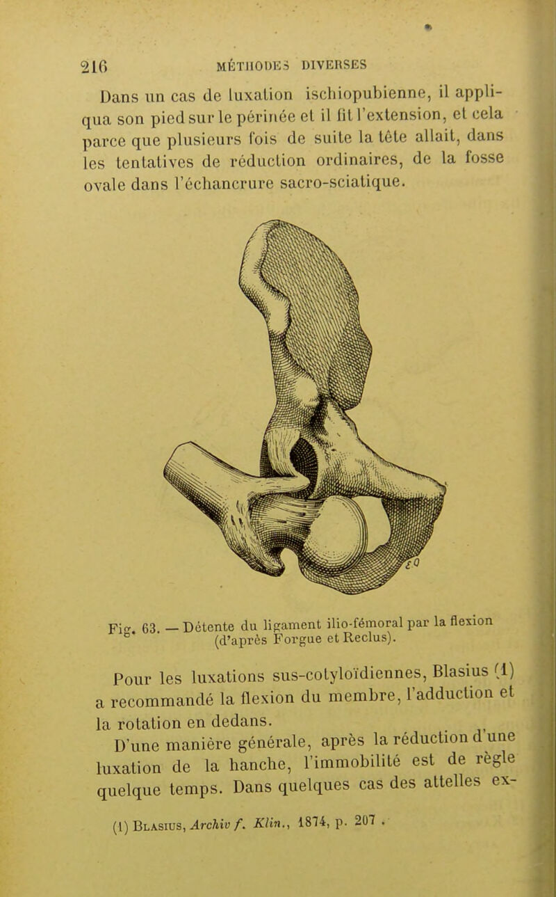 Dans un cas de luxation ischiopubienne, il appli- qua son pied sur le périnée et il fit l'extension, et cela parce que plusieurs fois de suite la tête allait, dans les tentatives de réduction ordinaires, de la fosse ovale dans l'échancrure sacro-sciatique. Fitr 63 — Détente du ligament ilio-fémoral par la flexion (d'après Forgae et Reclus). Pour les luxations sus-cotyloïdiennes, Blasius (1) a recommandé la flexion du membre, l'adduction et la rotation en dedans. D'une manière générale, après la réduction d une luxation de la hanche, l'immobilité est de règle quelque temps. Dans quelques cas des attelles ex- (1) Blasius, ^rcAiu/. Klin., 1814, p. 207 .
