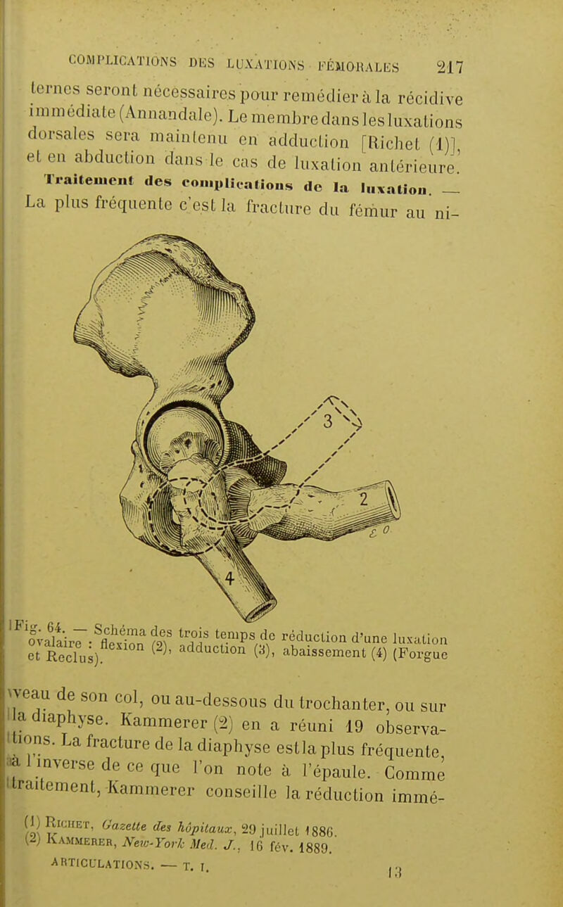 ternes seront nécessaires pour remédier à la récidive immediate(Annandale).Lemerabredcins]esIuxations dorsales sera maintenu en adduction [Richet (1)] et en abduction dans le cas de luxation antérieure' Traitement des eo.nplîcatious de la luxation — La plus fréquente c'est la fracture du fémur au ni- IFig. 64 5valaire -^flt^on ?9? 'f-^^'P^ .^.'^ réduclioa d'une luxation et Reclus) ^ ^^'^'^^^lon (a), abaissement (4) (Forguc weau de son col, ou au-dessous du trochanter, ou sur I adiaphyse. Kammerer (2) en a réuni 19 observa- tions. La fracture de la diaphyse estlaplus fréquente, aà 1 inverse de ce que l'on note à, l'épaule. Comme iiraitement, Kammerer conseille la réduction immé- (1) Richet, Gazette des hôpitaux, 29 juillet 1886 (^) Kammerer, Neio-Yorh Med. J.. 16 fév. 1889. ARTICULATIONS. — T. I.